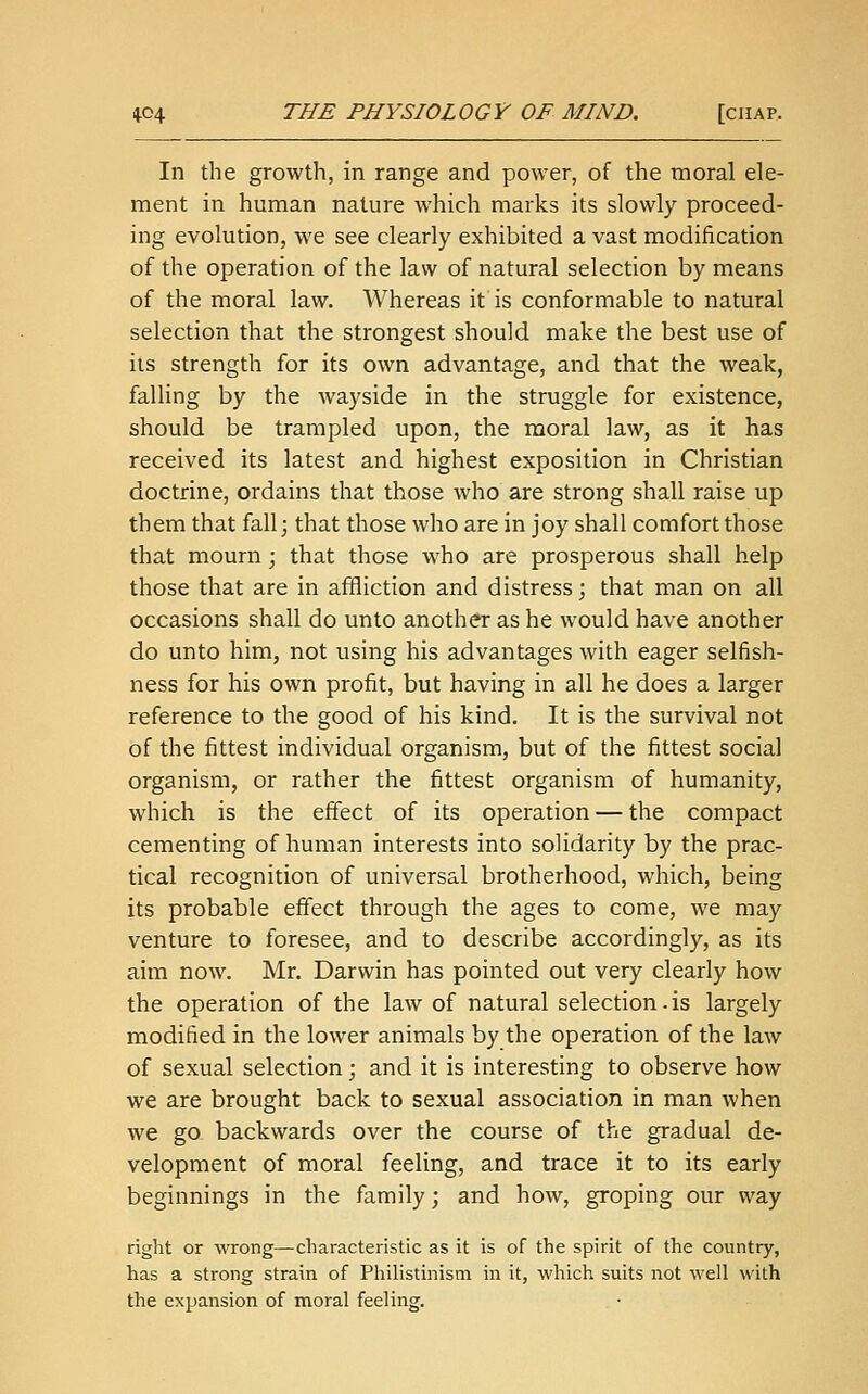 In the growth, in range and power, of the moral ele- ment in human nature which marks its slowly proceed- ing evolution, we see clearly exhibited a vast modification of the operation of the law of natural selection by means of the moral law. Whereas it is conformable to natural selection that the strongest should make the best use of its strength for its own advantage, and that the weak, falling by the wayside in the struggle for existence, should be trampled upon, the moral law, as it has received its latest and highest exposition in Christian doctrine, ordains that those who are strong shall raise up them that fall; that those who are in joy shall comfort those that mourn; that those who are prosperous shall help those that are in affliction and distress; that man on all occasions shall do unto another as he would have another do unto him, not using his advantages with eager selfish- ness for his own profit, but having in all he does a larger reference to the good of his kind. It is the survival not of the fittest individual organism, but of the fittest social organism, or rather the fittest organism of humanity, which is the effect of its operation — the compact cementing of human interests into solidarity by the prac- tical recognition of universal brotherhood, which, being its probable effect through the ages to come, we may venture to foresee, and to describe accordingly, as its aim now. Mr. Darwin has pointed out very clearly how the operation of the law of natural selection.is largely modified in the lower animals by the operation of the law of sexual selection; and it is interesting to observe how we are brought back to sexual association in man when we go backwards over the course of the gradual de- velopment of moral feeling, and trace it to its early beginnings in the family; and how, groping our way right or wrong—characteristic as it is of the spirit of the country, has a strong strain of Philistinism in it, which suits not well with the expansion of moral feeling.