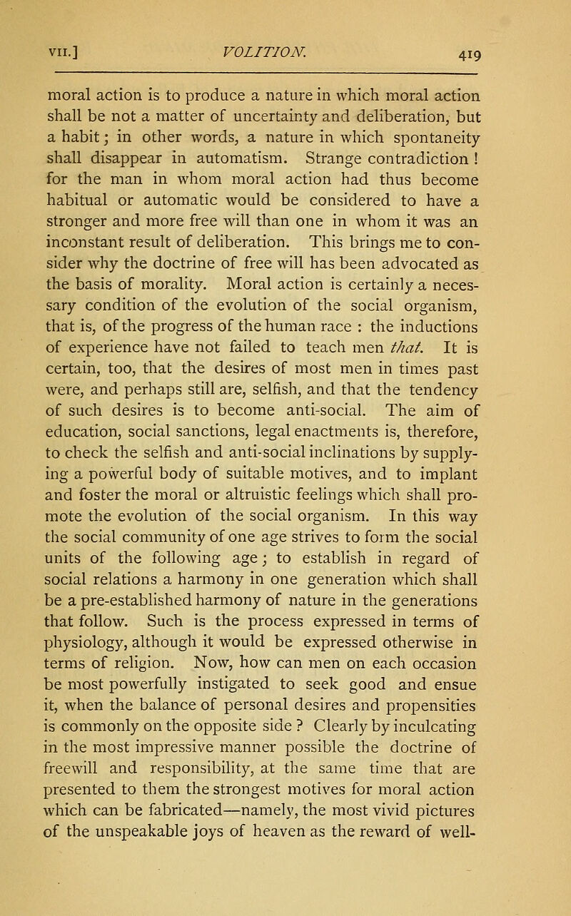 moral action is to produce a nature in which moral action shall be not a matter of uncertainty and deliberation, but a habit; in other words, a nature in which spontaneity shall disappear in automatism. Strange contradiction ! for the man in whom moral action had thus become habitual or automatic would be considered to have a stronger and more free will than one in whom it was an inconstant result of deliberation. This brings me to con- sider why the doctrine of free will has been advocated as the basis of morality. Moral action is certainly a neces- sary condition of the evolution of the social organism, that is, of the progress of the human race : the inductions of experience have not failed to teach men that. It is certain, too, that the desures of most men in times past were, and perhaps still are, selfish, and that the tendency of such desires is to become anti-social. The aim of education, social sanctions, legal enactments is, therefore, to check the selfish and anti-social inclinations by supply- ing a powerful body of suitable motives, and to implant and foster the moral or altruistic feelings which shall pro- mote the evolution of the social organism. In this way the social community of one age strives to form the social units of the following age; to establish in regard of social relations a harmony in one generation which shall be a pre-established harmony of nature in the generations that follow. Such is the process expressed in terms of physiology, although it would be expressed otherwise in terms of religion. Now, how can men on each occasion be most powerfully instigated to seek good and ensue it, when the balance of personal desires and propensities is commonly on the opposite side ? Clearly by inculcating in the most impressive manner possible the doctrine of freewill and responsibility, at the same time that are presented to them the strongest motives for moral action which can be fabricated—namely, the most vivid pictures of the unspeakable joys of heaven as the reward of well-