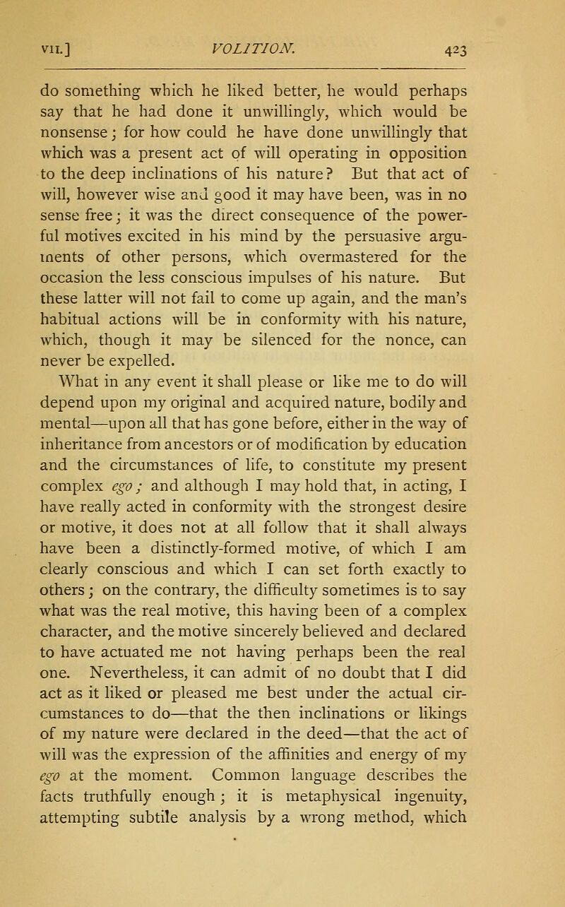 do something which he Hked better, he would perhaps say that he had done it unwillingly, which would be nonsense; for how could he have done unwillingly that which was a present act of will operating in opposition to the deep inclinations of his nature ? But that act of will, however wise ana good it may have been, was in no sense free; it was the direct consequence of the power- ful motives excited in his mind by the persuasive argu- ments of other persons, which overmastered for the occasion the less conscious impulses of his nature. But these latter will not fail to come up again, and the man's habitual actions will be in conformity with his nature, which, though it may be silenced for the nonce, can never be expelled. What in any event it shall please or like me to do will depend upon my original and acquired nature, bodily and mental—upon all that has gone before, either in the way of inheritance from ancestors or of modification by education and the circumstances of life, to constitute my present complex ego; and although I may hold that, in acting, I have really acted in conformity with the strongest desire or motive, it does not at all follow that it shall always have been a distinctly-formed motive, of which I am clearly conscious and which I can set forth exactly to others; on the contrary, the difficulty sometimes is to say what was the real motive, this having been of a complex character, and the motive sincerely believed and declared to have actuated me not having perhaps been the real one. Nevertheless, it can admit of no doubt that I did act as it liked or pleased me best under the actual cir- cumstances to do—that the then inclinations or likings of my nature were declared in the deed—that the act of will was the expression of the affinities and energy of my ego at the moment. Common language describes the facts truthfully enough; it is metaphysical ingenuity, attempting subtile analysis by a wrong method, which