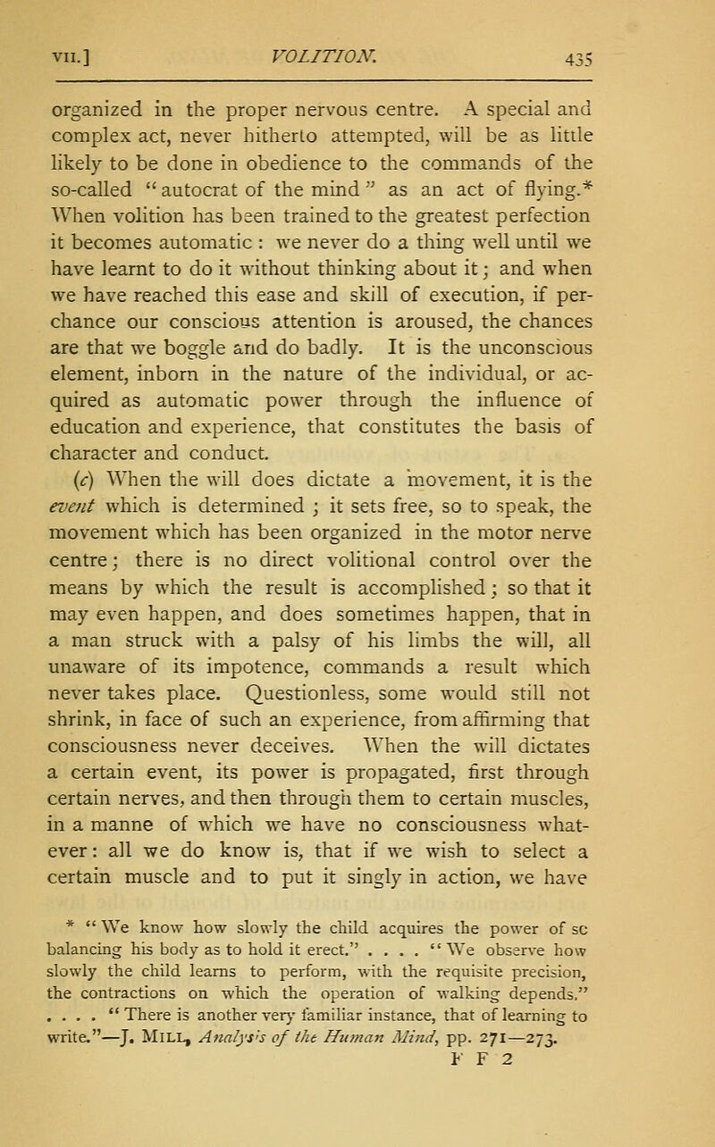 organized in the proper nervous centre. A special and complex act, never hitherto attempted, will be as little likely to be done in obedience to the commands of the so-called  autocrat of the mind  as an act of flying.* When volition has been trained to the greatest perfection it becomes automatic : we never do a thing well until we have learnt to do it without thinking about it; and when we have reached this ease and skill of execution, if per- chance our conscious attention is aroused, the chances are that we boggle and do badly. It is the unconscious element, inborn in the nature of the individual, or ac- quired as automatic power through the influence of education and experience, that constitutes the basis of character and conduct. {c) When the will does dictate a movement, it is the event which is determined ; it sets free, so to speak, the movement which has been organized in the motor nerve centre; there is no direct volitional control over the means by which the result is accomplished; so that it may even happen, and does sometimes happen, that in a man struck with a palsy of his limbs the will, all miaware of its impotence, commands a result which never takes place. Questionless, some would still not shrink, in face of such an experience, from affirming that consciousness never deceives. When the will dictates a certain event, its power is propagated, first through certain nerves, and then through them to certain muscles, in a manne of which we have no consciousness what- ever : all we do know is, that if we wish to select a certain muscle and to put it singly in action, we have *  We know how slowly the child acquires the power of sc balancing his body as to hold it erect. .... We observe how slowly the child learns to perform, with the requisite precision, the contractions on which the operation of walking depends. , . . .  There is another verj'familiar instance, that of learning to write.—J. Mill, AtialyS'S of the Human Mind, pp. 271—273. V Y 2