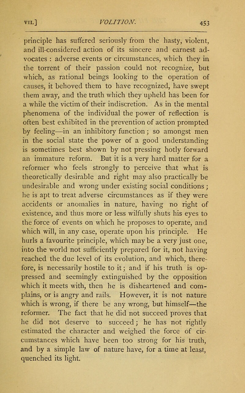 principle has suffered seriously from the hasty, violent, and ill-considered action of its sincere and earnest ad- vocates : adverse events or circumstances, which they in the torrent of their passion could not recognize, but which, as rational beings looking to the operation of causes, it behoved them to have recognized, have swept them away, and the truth which they upheld has been for a while the victim of their indiscretion. As in the mental phenomena of the individual the power of reflection is often best exhibited in the prevention of action prompted by feehng—in an inhibitory function; so amongst men in the social state the power of a good understanding is sometimes best shown by not pressing hotly forward an immature reform. But it is a very hard matter for a reformer who feels strongly to perceive that what is theoretically desirable and right may also practically be undesirable and wrong under existing social conditions ; he is apt to treat adverse circumstances as if they were accidents or anomalies in nature, having no right of existence, and thus more or less wilfully shuts his eyes to the force of events on which he proposes to operate, and which will, in any case, operate upon his principle. He hurls a favourite principle, which maybe a very just one, into the world not sufficiently prepared for it, not having reached the due level of its evolution, and which, there- fore, is necessarily hostile to it; and if his truth is op- pressed and seemingly extinguished by the opposition which it meets with, then he is disheartened and com- plains, or is angry and rails. However, it is not nature which is wrong, if there be any wrong, but himself—the reformer. The fact that he did not succeed proves that he did not deserve to succeed; he has not rightly estimated the character and weighed the force of cir- cumstances which have been too strong for his truth, and by a simple law of nature have, for a time at least, quenched its light.