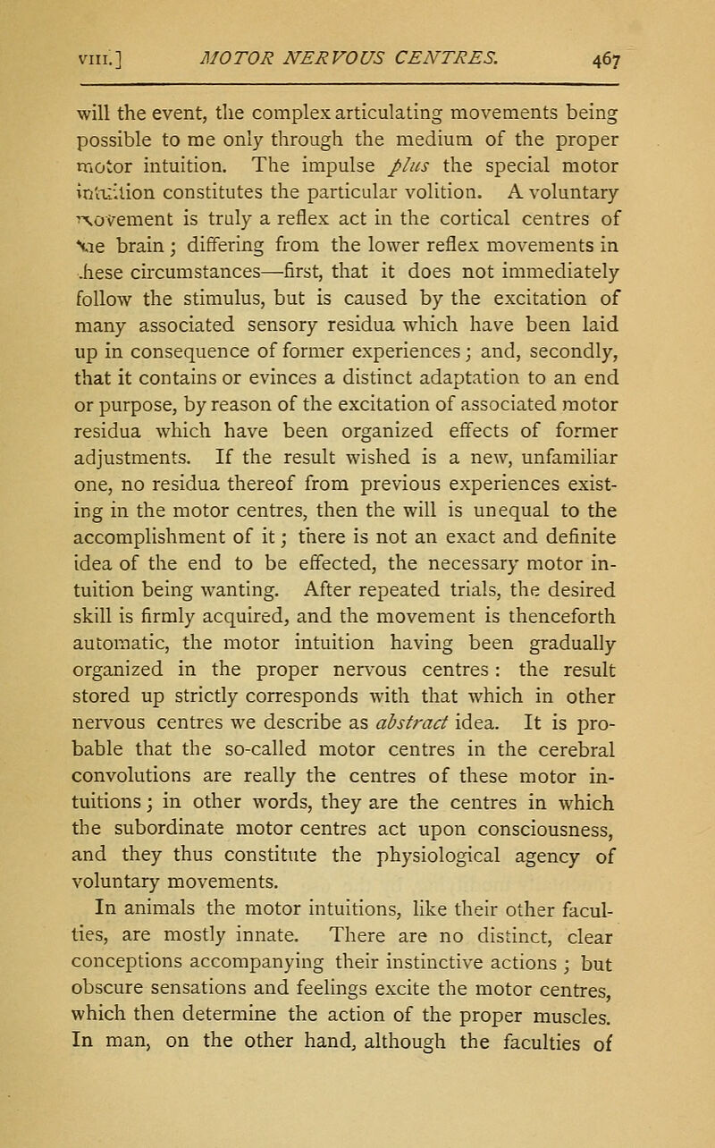 will the event, the complex articulating movements being possible to rae only through the medium of the proper motor intuition. The impulse plus the special motor in'iTiition constitutes the particular volition. A voluntary ■'movement is truly a reflex act in the cortical centres of Vie brain; differing from the lower reflex movements in -hese circumstances—first, that it does not immediately follow the stimulus, but is caused by the excitation of many associated sensory residua which have been laid up in consequence of former experiences; and, secondly, that it contains or evinces a distinct adaptation to an end or purpose, by reason of the excitation of associated motor residua which have been organized effects of former adjustments. If the result wished is a new, unfamiliar one, no residua thereof from previous experiences exist- ing in the motor centres, then the will is unequal to the accomplishment of it; there is not an exact and definite idea of the end to be effected, the necessary motor in- tuition being wanting. After repeated trials, the desired skill is firmly acquired, and the movement is thenceforth automatic, the motor intuition having been gradually organized in the proper nervous centres: the result stored up strictly corresponds with that which in other nervous centres we describe as abstract idea. It is pro- bable that the so-called motor centres in the cerebral convolutions are really the centres of these motor in- tuitions ; in other words, they are the centres in which the subordinate motor centres act upon consciousness, and they thus constitute the physiological agency of voluntary movements. In animals the motor intuitions, like their other facul- ties, are mostly innate. There are no distinct, clear conceptions accompanying their instinctive actions ; but obscure sensations and feelings excite the motor centres, which then determine the action of the proper muscles. In man, on the other hand, although the faculties of