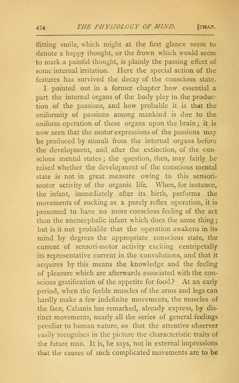 flitting smile, which might at the first glance seem to denote a happy thought, or the frown which would seem to mark a painful thought, is plainly the passing effect of some internal irritation. Here the special action of the features has survived the decay of the conscious state. I pointed out in a former chapter how essential a part the internal organs of the body play in the produc- tion of the passions, and how probable it is that the uniformity of passions among mankind is due to the uniform operation of these organs upon the brain; it is now seen that the motor expressions of the passions may be produced by stimuli from the internal organs before the development, and after the extinction, of the con- scious mental states; the question, then, may fairly be raised whether the development of the conscious mental state is not in great measure owdng to this sensori- motor activity of the organic life. 'When, for instance, the infant, immediately after its birth, performs the movements of sucking as a purely reflex operation, it is presumed to have no more conscious feeling of the act than the anencephalic infant which does the same thing; but is it not probable that the operation awakens in its mind by degrees the appropriate conscious state, the cun-ent of sensori-motor activity exciting centripetally its representative current in the convolutions, and that it acquires by this means the knowledge and the feeling of pleasure which are afterwards associated with the con- scious gratification of the appetite for food ? At an early period, when the feeble muscles of the arms and legs can hardly make a few indefinite movements, the muscles of the face, Cabanis has remarked, already express, by dis- tinct movements, nearly all the series of general feelings peculiar to human nature, so that the attentive observer easily recognises in the picture the characteristic traits of the future man. It is, he says, not in external impressions that the causes of such complicated movements are to be