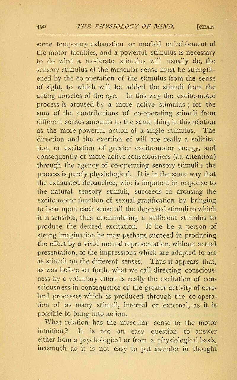 some temporary exhaustion or morbid enfeebleraent of the motor faculties, and a powerful stimulus is necessary to do what a moderate stimulus will usually do, the sensory stimulus of the muscular sense must be strength- ened by the co-operation of the stimulus from the sense of sight, to which will be added the stimuli from the acting muscles of the eye. In this way the excito-motor process is aroused by a more active stimulus ; for the sum of the contributions of co-operating stimuli from different senses amounts to the same thing in this relation as the more powerful action of a single stimulus. The direction and the exertion of will are really a solicita- tion or excitation of greater excito-motor energy, and consequently of more active consciousness {i.e. attention) through the agency of co-operating sensory stimuli: the process is purely physiological. It is in the same way that the exhausted debauchee, who is impotent in response to the natural sensory stimuli, succeeds in arousing the excito-motor function of sexual gratification by bringing to bear upon each sense all the depraved stimuli to which it is sensible, thus accumulating a sufficient stimulus to produce the desired excitation. If he be a person of strong imagination he may perhaps succeed in producing the effect by a vivid mental representation, without actual presentation, of the impressions which are adapted to act as stimuli on the different senses. Thus it appears that, as was before set forth, what we call directing conscious- ness by a voluntary effort is really the excitation of con- sciousness in consequence of the greater activity of cere- bral processes which is produced through the co-opera- tion of as many stimuli, internal or external, as it is possible to bring into action. What relation has the muscular sense to the motor intuition? It is not an easy question to answer either from a psychological or from a physiological basis, inasmuch as it is not easy to put asunder in thought