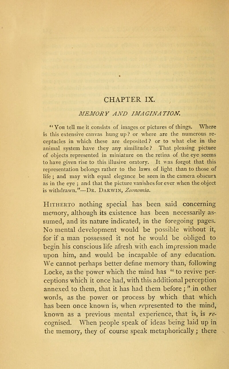 CHAPTER IX. MEMORY AND IMAGINATION. You tell me it consists of images or pictures of things. Where is this extensive canvas hung up ? or where are the numerous re- ceptacles in which these are deposited ? or to what else in the animal system have they any similitude? That pleasing picture of objects represented in miniature on the retina of the eye seems to have given rise to this illusive oratory. It was forgot that this representation belongs rather to the laws of light than to those of life; and may with equal elegance be seen in the camera obscuri as in the eye ; and that the picture vanishes for ever when the object is withdrawn.—Dr. Darwin, Zoonomia. Hitherto nothing special has been said concerning memory, although its existence has been necessarily as- sumed, and its nature indicated, in the foregoing pages. No mental development would be possible without it, for if a man possessed it not he would be obliged to begin his conscious life afresh with each impression made upon him, and would be incapable of any education. We cannot perhaps better define memory than, following Locke, as the power which the mind has  to revive per- ceptions which it once had, with this additional perception annexed to them, that it has had them before ;  in other words, as the power or process by which that which has been once known is, when r<:presented to the mind, known as a previous mental experience, that is, is re- cognised. When people speak of ideas being laid up in the memory, they of course speak metaphorically; there