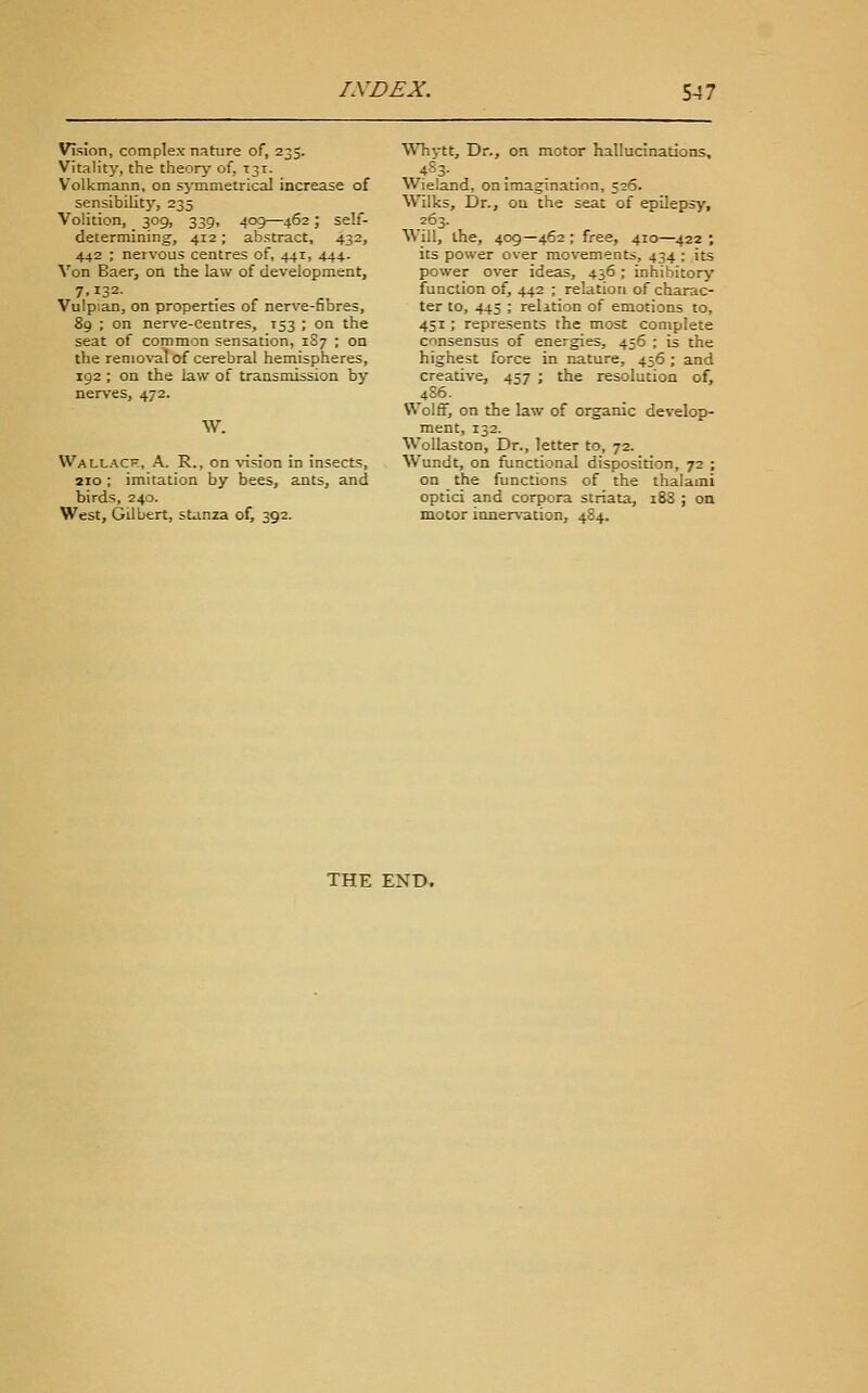 Vision, complex nature of, 235. Vitality, the theory of, 131. Volkmann, on sjininetrical increase of sensibility, 235 Volition, 309, 339, 409—462; self- determining, 412; abstract, 432, 442 ; nervous centres of, 441, 444. Von Baer, on the law of development, 7.132- Vulpian, on properties of nerve-fibres, 89 ; on nerve-centres, 153 ; on the seat of common sensation, 1S7 ; on the removal of cerebral hemispheres, 192 ; on the law of transmission by nerves, 472. W. Wallacf, a. R., on vision in insects, 210; imitation by bees, ants, and birds, 240. West, Gilbert, stanza of, 392. \\Tivtt, Dr., on motor hallucinations, vVieland, on imagination, 526. Wilks, Dr., ou the seat of epilepsy, 263. Will, the, 409—462 ; free, 410—^422 ; its power over movements, 434 : its power over ideas, 436; inhibitory function of, 442 ; relation of charac- ter to, 445 ; relition of emotions to, 451 ; represents the most complete consensus of energies, 456 ; is the highest force in nature, 456 ; and creative, 457 ; the resolution of, 4S6. Wolff, on the law of organic develop- ment, 132. Wollaston, Dr., letter to, 72. Wundt, on functional disposition, 72 ; on the functions of the thalami optici and corpora striata, i83 ; on motor innervation, 484. THE END.