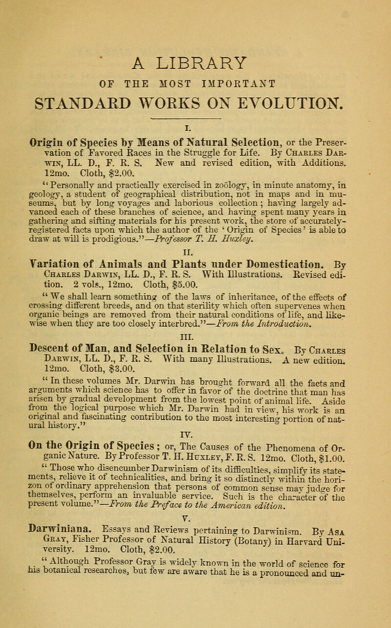 ' A LIBRARY OF THE MOST IMPORTANT STANDAKD WORKS ON EVOLUTION. Origin of Species by Means of Natural Selection, or the Preser- vation of Favored Races in the Struggle for Life. By Chaeles Dae- vn:'!, LL. D., F. R. S. New and revised edition, with Additions. 12mo. Cloth, 82.00. Personally and practically exercised in zoology, in minute anatomy, in geology, a student of geographical distribution, not in maps and in mu- seums, but by long voyages and laborious collection; having largely ad- vanced each of these branches of science, and havincf spent many years in gathering and sifting materials for his present work, the store of accurately- iregistere^ facts upon which the author of the ' Orirfn of Species' is able to draw at will is prodigious.—Professor T. H. Hiixtey, ir. Variation of Animals and Plants nnder Domestication. By Chaeles Daewix, LL. D., F. R. S. With Illustrations. Revised edi- tion. 2 vols., 12mo. Cloth, .$5.00. _We shall learn something of the laws of inheritance, of the effects of crossing different breeds, and on that sterility which often supervenes when organic beings are removed from their natural conditions of life, and like- wise when they are too closely interbred.—From the Introduction. III. Descent of Man, and Selection in Eelation to Sex„ By Charles Daewin, LL. D., F. R. S. With many Illustrations. A new edition. 12mo. Cloth, .$3.00.  In these volumes Mr. Darwin has hrousrht forward all the facts and arguments which science has to offer in favor of the doctrine that man has arisen by gradual development from the lowest point of animal life. Aside from the logical purpose which Mr. Darwin had in view, his work is an original and fascinating contribution to the most interestin<^ portion of nat- ui-al history. ^ IV. On the Origin of Species ; or. The Causes of the Phenomena of Or- ganic Nature. By Professor T.H. Huxley, F.R.S. 12mo. Cloth, §1.00.  Those who disencumber Darwinism of its diflSculties, simplify its state- ments, relieve it of technicalities, and bring it so distinctlv within the hori- zon of ordinary apprehension that persons of common sense mav judge for themselves, perform an invaluable service. Such is the cha-acter of the present volume.—i^rawi the Preface to the American edition. V. Darwiniana. Essays and Reviews pertaining to Darwinism. By Asa Gray, Fisher Professor of Natural History (Botany) in Harvard Uni- versity. 12mo. Cloth, S2.00. Although Professor Gray is widely known in the world of science for his botanical researches, but few are aware that he is a pronounced and nn-