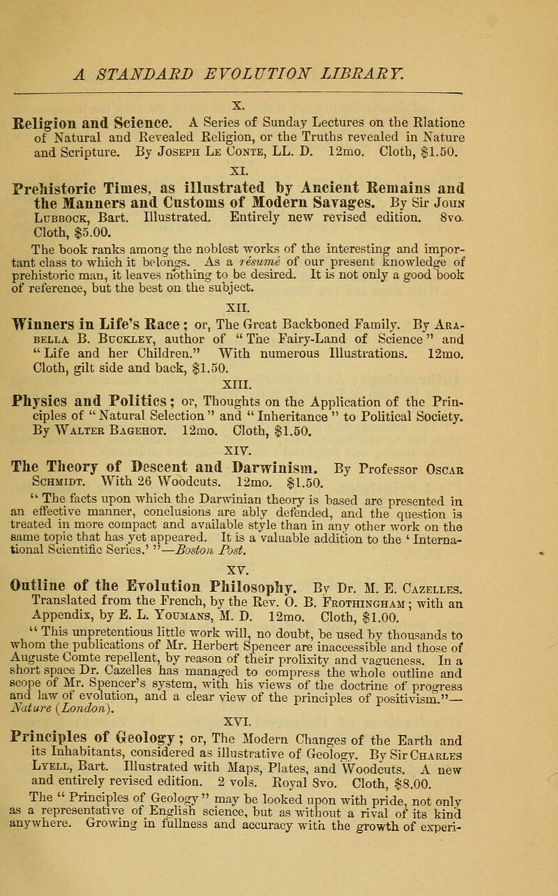 X. Religion and Science. A Series of Sunday Lectures on the Rlatione of Natural and Revealed Religion, or the Truths revealed in Nature and Scripture. By Joseph Le Conte, LL. D. 12mo. Cloth, $1.50. XI. Prehistoric Times, as illustrated by Ancient Remains and tlie Manners and Customs of Modern Savages. By Sir John Lubbock, Bart. Illustrated. Entirely new revised edition. 8vo. Cloth, $5.00. The book ranks among the noblest works of the interesting and impor- tant class to which it belongs. As a resume of our present knowledge of prehistoric man, it leaves nothing to be desired. It is not only a good book of reference, but the best on the subject. XII. Winners in Life's Race ; or, The Great Backboned Family. By Ara- bella B. Buckley, author of  The Fairy-Land of Science and  Life and her Children. With numerous Illustrations. 12mo. Cloth, gilt side and back, $1.50. XIII. Physics and Politics; or, Thoughts on the Application of the Prin- ciples of  Natural Selection  and  Inheritance  to Political Society. By Walter Bagehot. 12mo. Cloth, $1.50. XIV. The Theory of Descent and Darwinism. By Professor Oscar Schmidt. With 26 Woodcuts. 12mo. $1.50.  The facts upon which the Darwinian theory is based are presented in an effective manner, conclusions are ably defended, and the question is treated in more compact and available style than in any other work on the same topic that has yet appeared. It is a valuable addition to the ' Interna- tional Scientific Series.' —Boston Post. XV. Outline of the Evolution Philosophy. By Dr. M. E. Cazelles. Translated from the French, by the Rev. 0. B. Frothingham ; with an Appendix, by E. L. Toumans, M. D. 12mo. Cloth, $1.00.  This unpretentious little work will, no doubt, be used by thousands to whom the publications of Mr. Herbert Spencer are inaccessible and those of Auguste Comte repellent, by reason of their prolixity and vagueness. In a short space Dr. Cazelles has managed to compress the whole outline and scope of Mr. Spencer's system, with his views of the doctrine of progress and law of evolution, and a clear view of the principles of positivism.— Ifature {London). XVI. Principles of Geolog-y; or. The Modern Changes of the Earth and its Inhabitants, considered as illustrative of Geology. By Sir Charles Ltell, Bart. Illustrated with Maps, Plates, and Woodcuts. A new and entirely revised edition. 2 vols. Royal Svo. Cloth, $8.00. The  Principles of Geology may be looked upon with pride, not only as a representative of English science, but as without a rival of its kind anywhere. Growing in fullness and accuracy with the growth of experi-