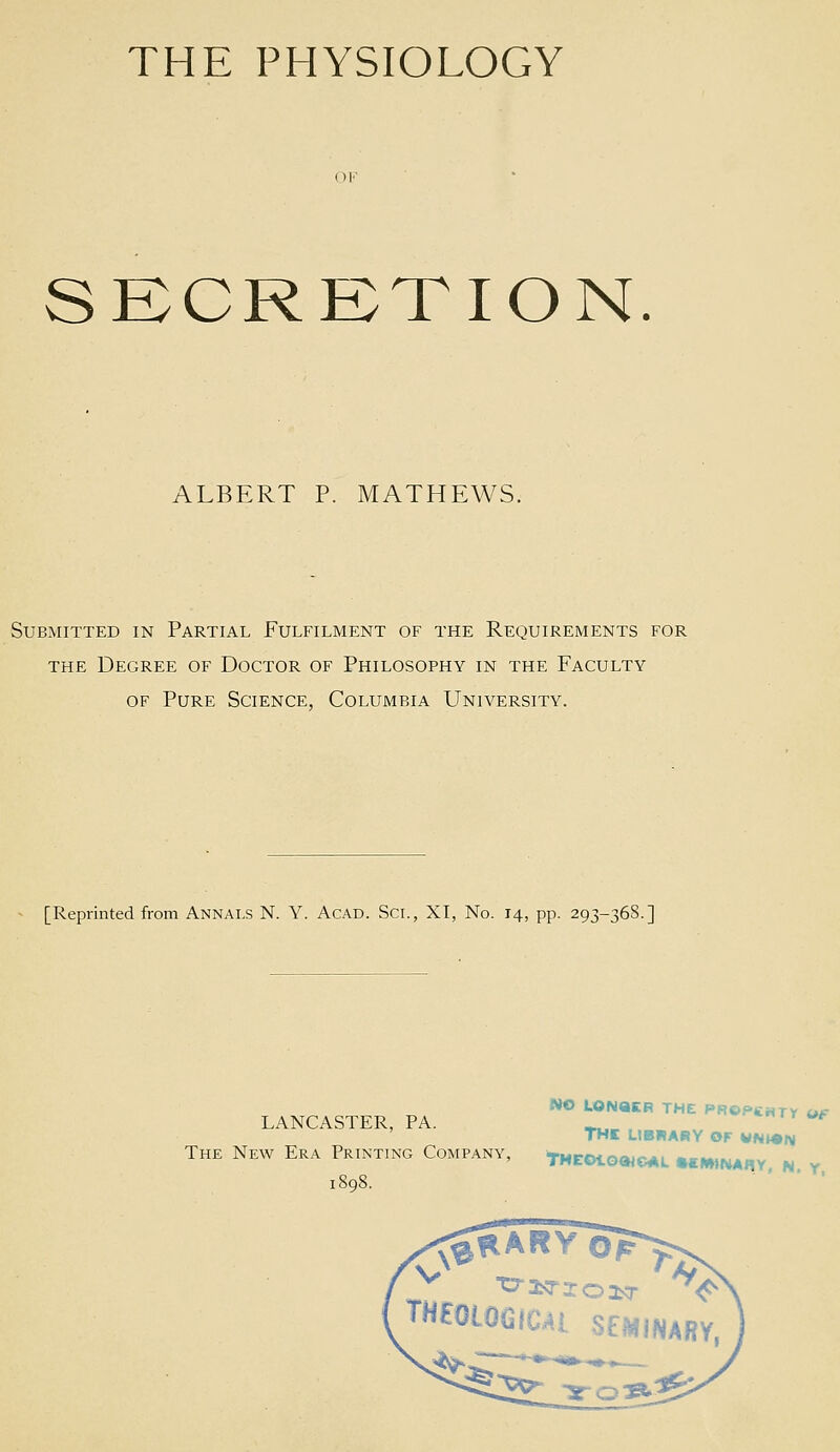 SECRETION. ALBERT P. MATHEWS. Submitted in Partial Fulfilment of the Requirements for THE Degree of Doctor of Philosophy in the Faculty OF Pure Science, Columbia University. [Reprinted from Annals N. Y. Acad. Sci., XI, No. 14, pp. 293-368.] NO LONaCR THE PROPtHTY Of LANCASTER, PA. _^, «rr<*#^ THI LIBRARY OF WNWiy The New Era Printing Company, tMEOto»<c*L mtrnt^ny, N y i8q8. - ' ■ . THEOLOGIC^l SEMINARY,