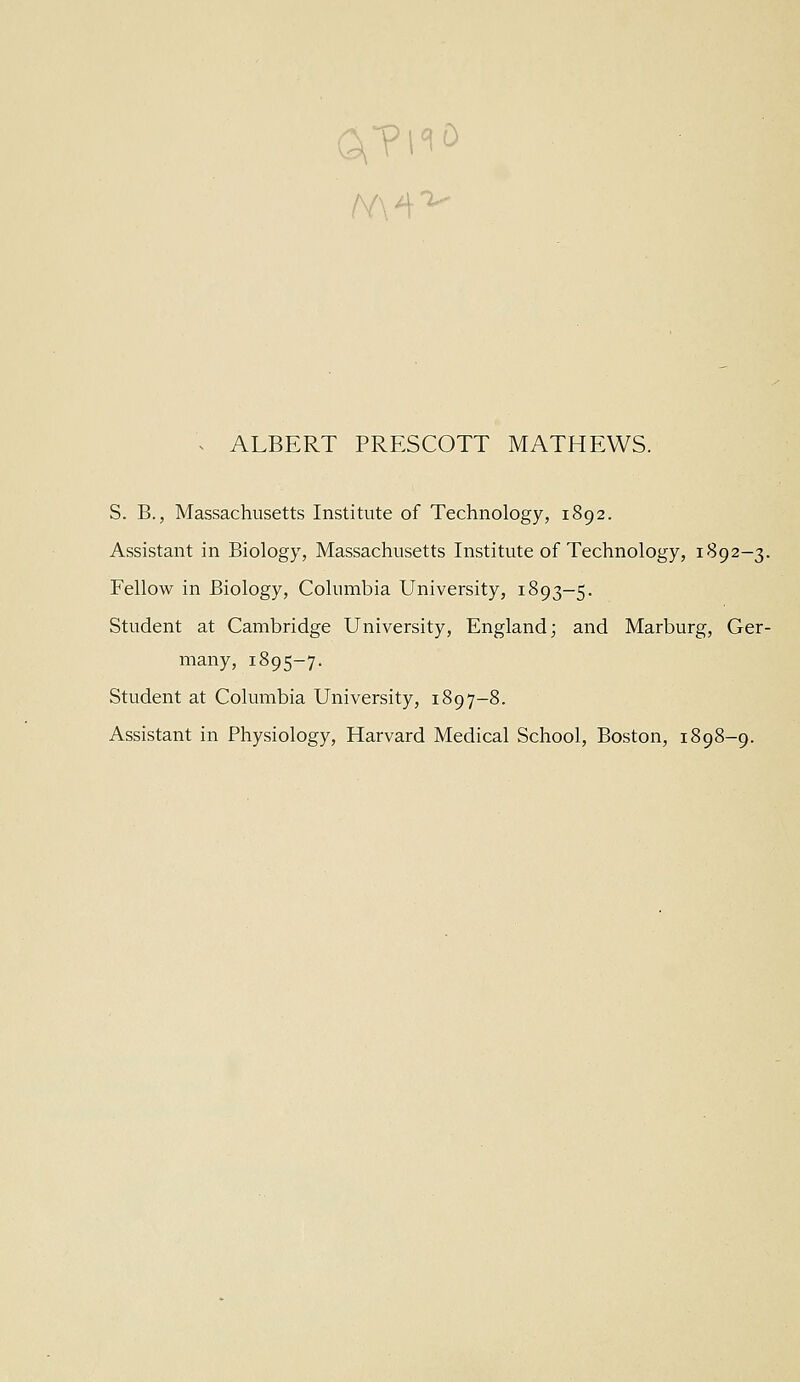 ^ ALBERT PRESCOTT MATHEWS. S. B., Massachusetts Institute of Technology, 1892. Assistant in Biology, Massachusetts Institute of Technology, 1892-3. Fellow in Biology, Columbia University, 1893-5. Student at Cambridge University, England; and Marburg, Ger- many, 1895-7. Student at Columbia University, 1897-8. Assistant in Physiology, Harvard Medical School, Boston, 1898-9.