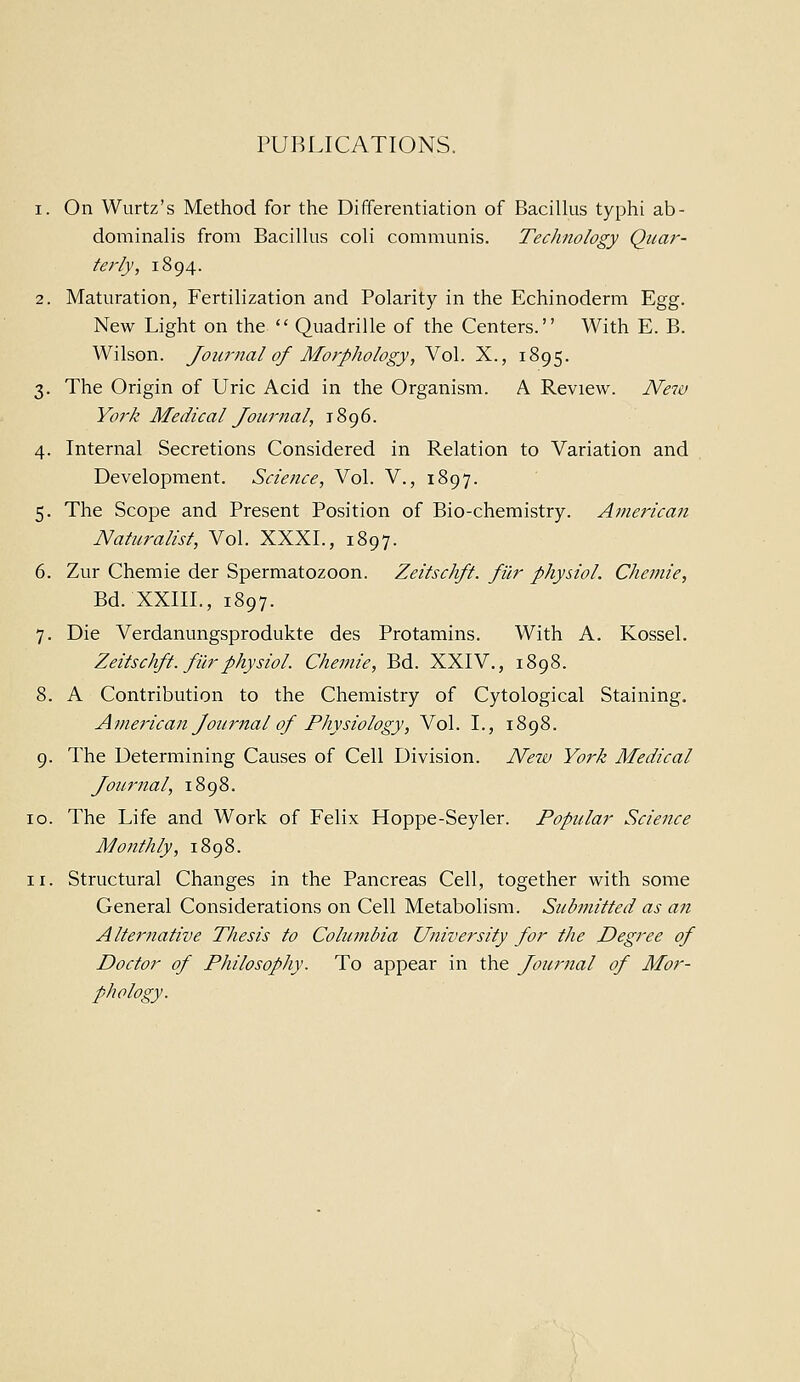 PUBLICATIONS. 1. On Wurtz's Method for the Differentiation of Bacillus typhi ab- dominalis from Bacillus coli communis. Technology Quar- terly, 1894. 2. Maturation, Fertilization and Polarity in the Echinoderm Egg. New Light on the Quadrille of the Centers. With E. B. Wilson. Journal of Morphology, Vol. X., 1895. 3. The Origin of Uric Acid in the Organism. A Review. Ne7v York Medical Journal, 1896. 4. Internal Secretions Considered in Relation to Variation and Development. Science, Vol. V., 1897. 5. The Scope and Present Position of Bio-chemistry. American Naturalist, Vol. XXXI., 1897. 6. Zur Chemie der Spermatozoon. Zeitschft. filr physiol. Chemie, Bd. XXIII., 1897. 7. Die Verdanungsprodukte des Protamins. With A. Kossel. Zeitschft. filr physiol. Chetnie, Bd. XXIV., 1898. 8. A Contribution to the Chemistry of Cytological Staining. Aviej'ican Journal of Physiology, Vol. I., 1898. 9. The Determining Causes of Cell Division. New York Medical Journal, 1898. [o. The Life and Work of Felix Hoppe-Seyler. Popular Science Monthly, 1898. [I. Structural Changes in the Pancreas Cell, together with some General Considerations on Cell Metabolism. Submitted as an Alternative Thesis to Columbia University for the Degree of Doctor of Philosophy. To appear in the Journal of Mor- phology.