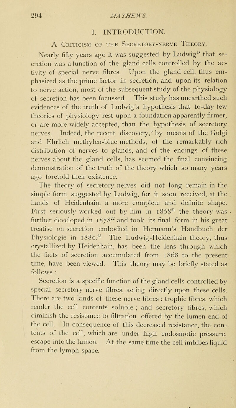 I. INTRODUCTION. A Criticism of the Secretory-nerve Theory. Nearly fifty years ago it was suggested by Ludwig*^ that se- cretion was a function of the gland cells controlled by the ac- tivity of special nerve fibres. Upon the gland cell, thus em- phasized as the prime factor in secretion, and upon its relation to nerve action, most of the subsequent study of the physiology of secretion has been focussed. This study has unearthed such evidences of the truth of Ludwig's hypothesis that to-day few theories of physiology rest upon a foundation apparently firmer, or are more widely accepted, than the hypothesis of secretory nerves. Indeed, the recent discovery,* by means of the Golgi and Ehrlich methylen-blue methods, of the remarkably rich distribution of nerves to glands, and of the endings of these nerves about the gland cells, has seemed the final convincing demonstration of the truth of the theory which so many years ago foretold their existence. The theory of secretory nerves did not long remain in the simple form suggested by Ludwig, for it soon received, at the hands of Heidenhain, a more complete and definite shape. First seriously worked out by him in 1868^^ the theory Avas further developed in 1878^ and took its final form in his great treatise on secretion embodied in Hermann's Handbuch der Physiologic in 1880.^^ The Ludwig-Heidenhain theory, thus crystallized by Heidenhain, has been the lens through which the facts of secretion accumulated from 1868 to the present time, have been viewed. This theory may be briefly stated as follows : Secretion is a specific function of the gland cells controlled by special secretory nerve fibres, acting directly upon these cells. There are two kinds of these nerve fibres : trophic fibres, which render the cell contents soluble ; and secretory fibres, which diminish the resistance to filtration offered by the lumen end of the cell. In consequence of this decreased resistance, the con- tents of the cell, which are under high endosmotic pressure, escape into the lumen. At the same time the cell imbibes liquid from the lymph space.