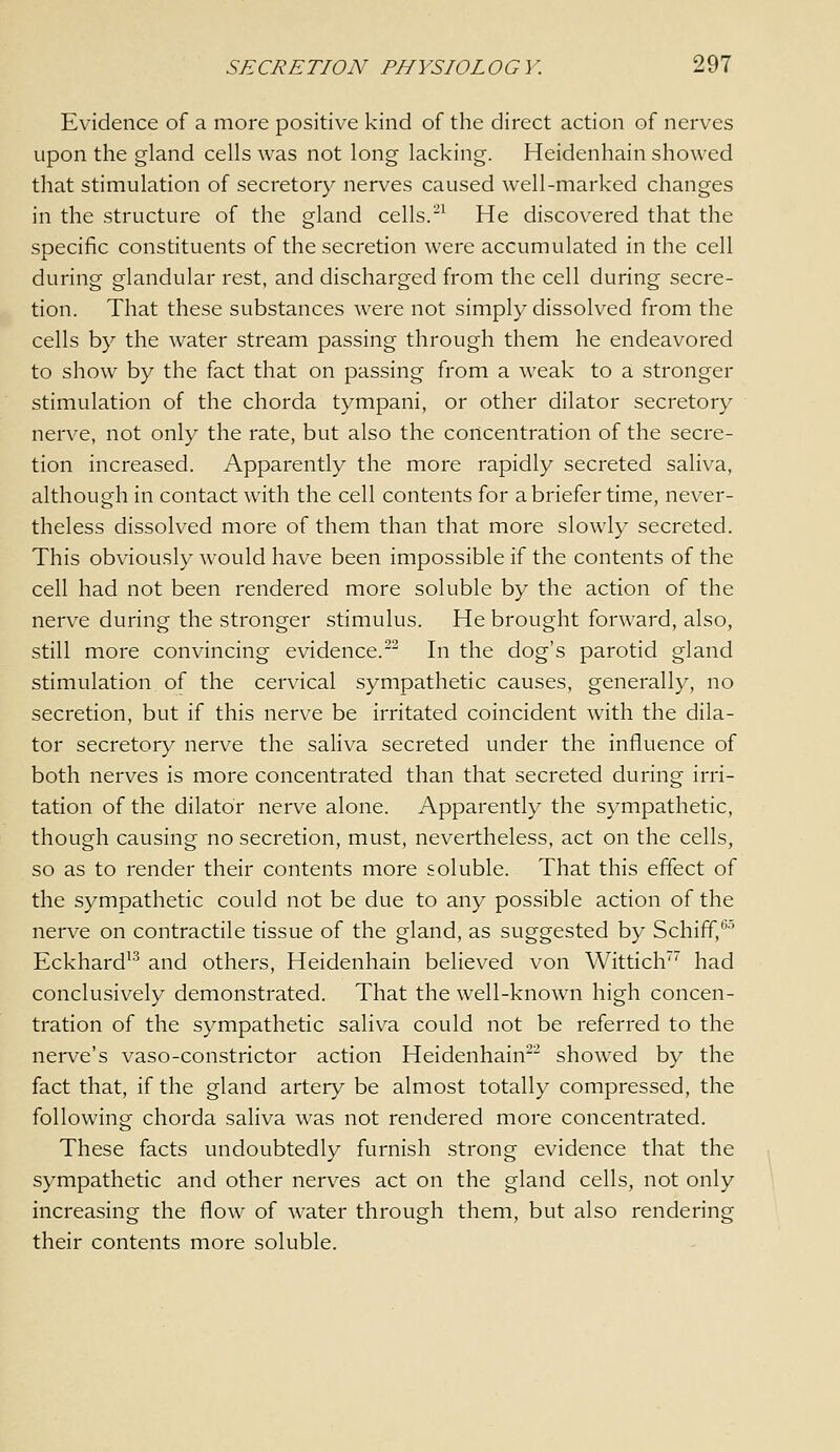 Evidence of a more positive kind of the direct action of nerves upon the gland cells was not long lacking. Heidenhain showed that stimulation of secretory nerves caused well-marked changes in the structure of the gland cells.-' He discovered that the specific constituents of the secretion were accumulated in the cell during glandular rest, and discharged from the cell during secre- tion. That these substances were not simply dissolved from the cells by the water stream passing through them he endeavored to show by the fact that on passing from a weak to a stronger stimulation of the chorda tympani, or other dilator secretory nerve, not only the rate, but also the concentration of the secre- tion increased. Apparently the more rapidly secreted saliva, although in contact with the cell contents for a briefer time, never- theless dissolved more of them than that more slowly secreted. This obviously would have been impossible if the contents of the cell had not been rendered more soluble by the action of the nerve during the stronger stimulus. He brought forward, also, still more convincing evidence.^^ In the dog's parotid gland stimulation of the cervical sympathetic causes, generally, no secretion, but if this nerve be irritated coincident with the dila- tor secretory nerve the saliva secreted under the influence of both nerves is more concentrated than that secreted during irri- tation of the dilator nerve alone. Apparently the sympathetic, though causing no secretion, must, nevertheless, act on the cells, so as to render their contents more soluble. That this effect of the sympathetic could not be due to any possible action of the nerve on contractile tissue of the gland, as suggested by Schiff,'^'' Eckhard^'^ and others, Heidenhain believed von Wittich had conclusively demonstrated. That the well-known high concen- tration of the sympathetic saliva could not be referred to the nerve's vaso-constrictor action Heidenhain^- showed by the fact that, if the gland artery be almost totally compressed, the following chorda saliva was not rendered more concentrated. These facts undoubtedly furnish strong evidence that the sympathetic and other nerves act on the gland cells, not only increasing the flow of water through them, but also rendering their contents more soluble.