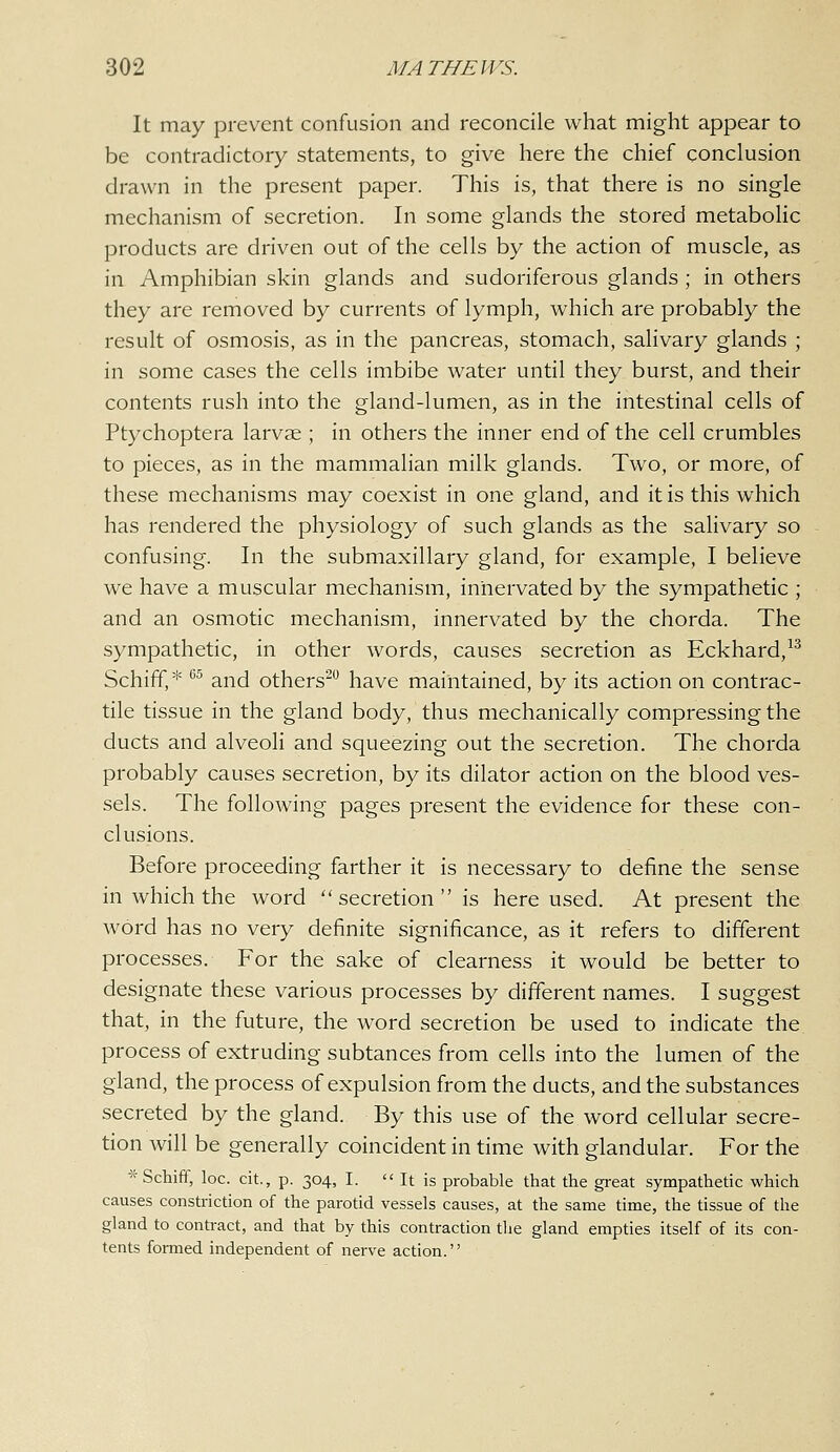 It may prevent confusion and reconcile what might appear to be contradictory statements, to give here the chief conclusion drawn in the present paper. This is, that there is no single mechanism of secretion. In some glands the stored metabolic products are driven out of the cells by the action of muscle, as in Amphibian skin glands and sudoriferous glands ; in others they are removed by currents of lymph, which are probably the result of osmosis, as in the pancreas, stomach, salivary glands ; in some cases the cells imbibe water until they burst, and their contents rush into the gland-lumen, as in the intestinal cells of Ptychoptera larvae ; in others the inner end of the cell crumbles to pieces, as in the mammalian milk glands. Two, or more, of these mechanisms may coexist in one gland, and it is this which has rendered the physiology of such glands as the salivary so confusing. In the submaxillary gland, for example, I believe we have a muscular mechanism, innervated by the sympathetic ; and an osmotic mechanism, innervated by the chorda. The sympathetic, in other words, causes secretion as Eckhard,^^ Schiff,* ^' and others^ have maintained, by its action on contrac- tile tissue in the gland body, thus mechanically compressing the ducts and alveoli and squeezing out the secretion. The chorda probably causes secretion, by its dilator action on the blood ves- sels. The following pages present the evidence for these con- clusions. Before proceeding farther it is necessary to define the sense in which the word secretion is here used. At present the word has no very definite significance, as it refers to different processes. For the sake of clearness it would be better to designate these various processes by different names. I suggest that, in the future, the word secretion be used to indicate the process of extruding subtances from cells into the lumen of the gland, the process of expulsion from the ducts, and the substances secreted by the gland. By this use of the word cellular secre- tion will be generally coincident in time with glandular. For the *Schifif, loc. cit., p. 304, I.  It is probable that the great sympathetic which causes constriction of the parotid vessels causes, at the same time, the tissue of the gland to contract, and that by this contraction the gland empties itself of its con- tents formed independent of nerve action.