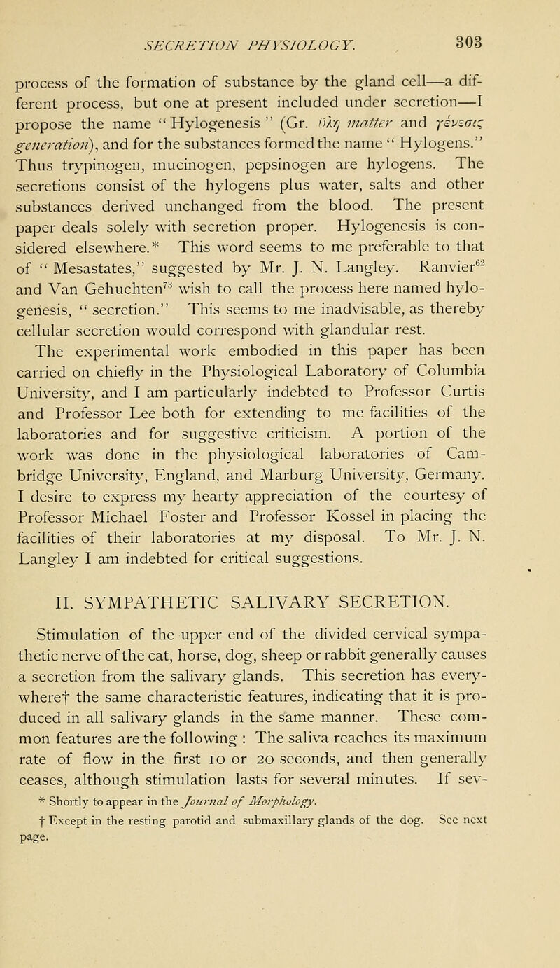 process of the formation of substance by the gland cell—a dif- ferent process, but one at present included under secretion—I propose the name  Hylogenesis  (Gr. bhj matter and yivtatz generation), and for the substances formed the name  Hylogens. Thus trypinogen, mucinogen, pepsinogen are hylogens. The secretions consist of the hylogens plus water, salts and other substances derived unchanged from the blood. The present paper deals solely with secretion proper. Hylogenesis is con- sidered elsewhere.* This word seems to me preferable to that of  Mesastates, suggested by Mr. J. N. Langley. Ranvier''^ and Van Gehuchten^'^ wish to call the process here named hylo- genesis,  secretion. This seems to me inadvisable, as thereby cellular secretion would correspond with glandular rest. The experimental work embodied in this paper has been carried on chiefly in the Physiological Laboratory of Columbia University, and I am particularly indebted to Professor Curtis and Professor Lee both for extending to me facilities of the laboratories and for suggestive criticism. A portion of the work was done in the physiological laboratories of Cam- bridge University, England, and Marburg University, Germany. I desire to express my hearty appreciation of the courtesy of Professor Michael Foster and Professor Kossel in placing the facilities of their laboratories at my disposal. To Mr. J. N. Langley I am indebted for critical suggestions. IL SYMPATHETIC SALIVARY SECRETION. Stimulation of the upper end of the divided cervical sympa- thetic nerve of the cat, horse, dog, sheep or rabbit generally causes a secretion from the salivary glands. This secretion has every- wheref the same characteristic features, indicating that it is pro- duced in all salivary glands in the same manner. These com- mon features are the following : The saliva reaches its maximum rate of flow in the first lo or 20 seconds, and then generally ceases, although stimulation lasts for several minutes. If sev- * Shortly to appear in the Jonr)ial of MorpJwlogy. I Except in the resting parotid and submaxillary glands of the dog. See next page.