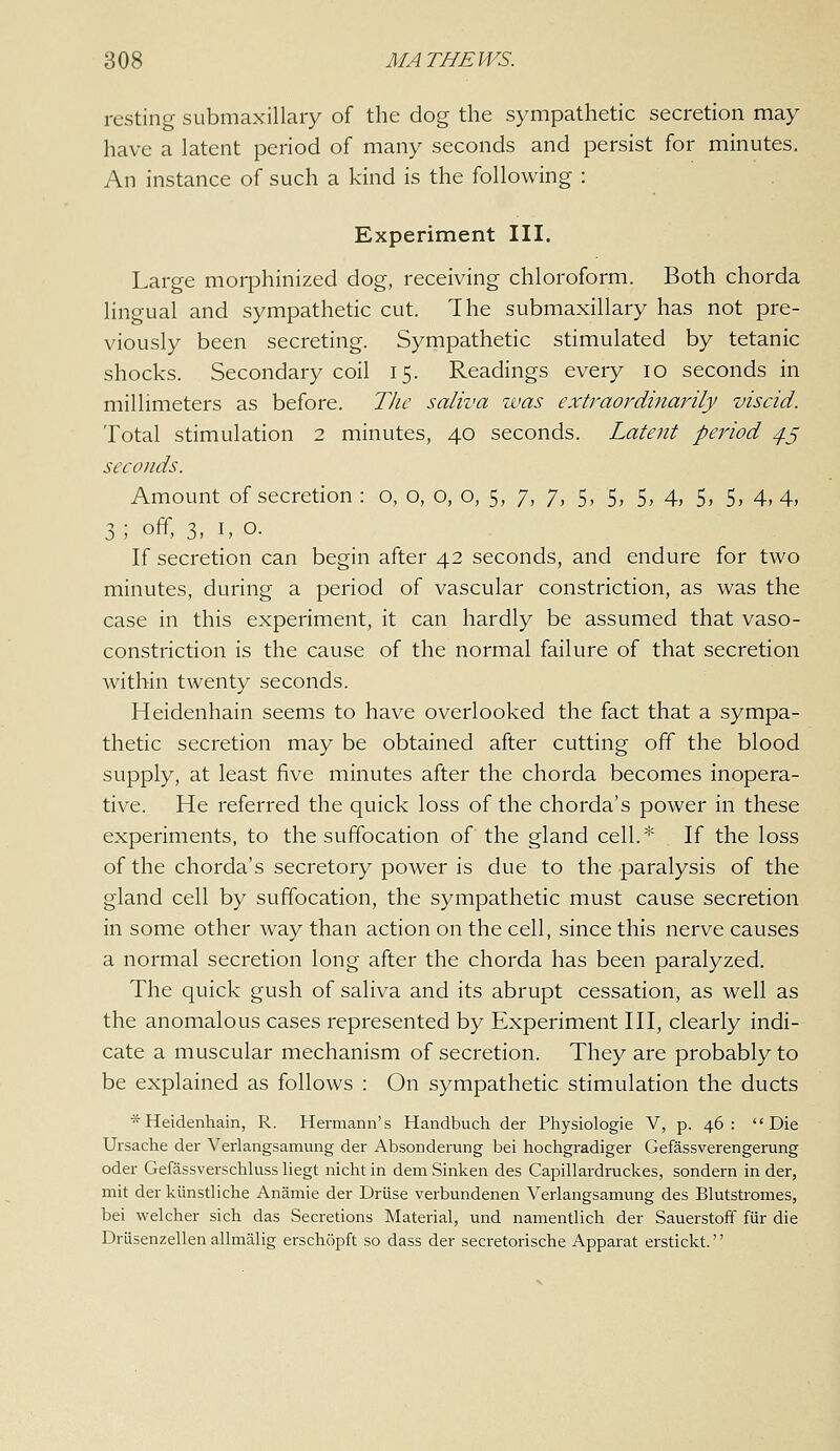 resting submaxillary of the dog the sympathetic secretion may have a latent period of many seconds and persist for minutes. An instance of such a kind is the following : Experiment III. Large morphinized dog, receiving chloroform. Both chorda lingual and sympathetic cut. The submaxillary has not pre- viously been secreting. Sympathetic stimulated by tetanic shocks. Secondary coil 15. Readings every 10 seconds in millimeters as before. The saliva was extraordinarily viscid. Total stimulation 2 minutes, 40 seconds. Latent period ^5 seconds. Amount of secretion : o, o, o, o, 5, 7, 7, 5, 5, 5, 4, 5, 5, 4,4, 3 ; off, 3, I, o. If secretion can begin after 42 seconds, and endure for two minutes, during a period of vascular constriction, as was the case in this experiment, it can hardly be assumed that vaso- constriction is the cause of the normal failure of that secretion within twenty seconds. Heidenhain seems to have overlooked the fact that a sympa- thetic secretion may be obtained after cutting off the blood supply, at least five minutes after the chorda becomes inopera- tive. He referred the quick loss of the chorda's power in these experiments, to the suffocation of the gland cell.* If the loss of the chorda's secretory power is due to the paralysis of the gland cell by suffocation, the sympathetic must cause secretion in some other way than action on the cell, since this nerve causes a normal secretion long after the chorda has been paralyzed. The quick gush of saliva and its abrupt cessation, as well as the anomalous cases represented by Experiment III, clearly indi- cate a muscular mechanism of secretion. They are probably to be explained as follows : On sympathetic stimulation the ducts * Heidenhain, R. Hermann's Handbuch der Physiologic V, p. 46: Die Ursache der Verlangsamung der Absonderung bei hochgradiger Gefassverengerung Oder Gefassverschluss liegt nichtin dem Sinken des Capillardruckes, sondern in der, mit der kiinstliche Anamie der Driise verbundenen Verlangsamung des Blutstromes, bei welcher sich das Secretions Material, und namentlich der Sauerstoff fiir die Driisenzellen allmalig erschopft so dass der secretorische Apparat erstickt.''