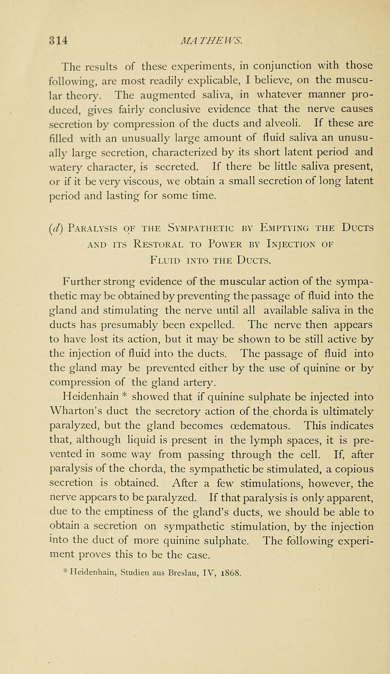 The results of these experiments, in conjunction with those following, are most readily explicable, I believe, on the muscu- lar theory. The augmented saliva, in whatever manner pro- duced, gives fairly conclusive evidence that the nerve causes secretion by compression of the ducts and alveoli. If these are filled with an unusually large amount of fluid saliva an unusu- ally large secretion, characterized by its short latent period and watery character, is secreted. If there be little saHva present, or if it be very viscous, we obtain a small secretion of long latent period and lasting for some time. {d) Paralysis of the Sympathetic by Emptying the Ducts AND ITS ReSTORAL TO PoWER BY INJECTION OF Fluid into the Ducts. Further strong evidence of the muscular action of the sympa- thetic may be obtained by preventing the passage of fluid into the gland and stimulating the nerve until all available saliva in the ducts has presumably been expelled. The nerve then appears to have lost its action, but it may be shown to be still active by the injection of fluid into the ducts. The passage of fluid into the gland may be prevented either by the use of quinine or by compression of the gland artery. Heidenhain * showed that if quinine sulphate be injected into Wharton's duct the secretory action of the chorda is ultimately paralyzed, but the gland becomes oedematous. This indicates that, although liquid is present in the lymph spaces, it is pre- vented in some way from passing through the cell. If, after paralysis of the chorda, the sympathetic be stimulated, a copious secretion is obtained. After a few stimulations, however, the nerve appears to be paralyzed. If that paralysis is only apparent, due to the emptiness of the gland's ducts, we should be able to obtain a secretion on sympathetic stimulation, by the injection Into the duct of more quinine sulphate. The following experi- ment proves this to be the case. * Heidenhain, Studien aus Breslau, IV, 1868.