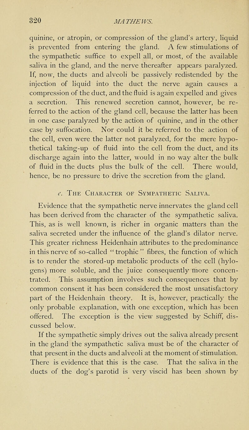 quinine, or atropin, or compression of the gland's artery, liquid is prevented from entering the gland. A few stimulations of the sympathetic suffice to expell all, or most, of the available saliva in the gland, and the nerve thereafter appears paralyzed. If, now, the ducts and alveoli be passively redistended by the injection of liquid into the duct the nerve again causes a compression of the duct, and the fluid is again expelled and gives a secretion. This renewed secretion cannot, however, be re- ferred to the action of the gland cell, because the latter has been in one case paralyzed by the action of quinine, and in the other case by suffocation. Nor could it be referred to the action of the cell, even were the latter not paralyzed, for the mere hypo- thetical taking-up of fluid into the cell from the duct, and its discharge again into the latter, would in no way alter the bulk of fluid in the ducts plus the bulk of the cell. There would, hence, be no pressure to drive the secretion from the gland. e. The Character of Sympathetic Saliva. Evidence that the sympathetic nerve innervates the gland cell has been derived from the character of the sympathetic saliva. This, as is well known, is richer in organic matters than the saliva secreted under the influence of the gland's dilator nerve. This greater richness Heidenhain attributes to the predominance in this nerve of so-called  trophic  fibres, the function of which is to render the stored-up metabolic products of the cell (hylo- gens) more soluble, and the juice consequently more concen- trated. This assumption involves such consequences that by common consent it has been considered the most unsatisfactory part of the Heidenhain theory. It is, however, practically the only probable explanation, with one exception, which has been offered. The exception is the view suggested by Schiff, dis- cussed below. If the sympathetic simply drives out the saliva already present in the gland the sympathetic saliva must be of the character of that present in the ducts and alveoli at the moment of stimulation. There is evidence that this is the case. That the saliva in the ducts of the dog's parotid is very viscid has been shown by