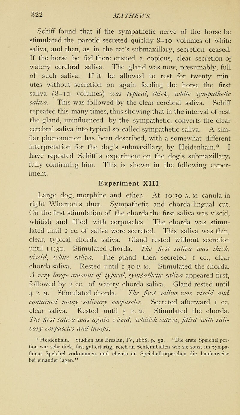 Schiff found that if the sympathetic nerve of the horse be stimulated the parotid secreted quickly 8—lo volumes of white saliva, and then, as in the cat's submaxillary, secretion ceased. If the horse be fed there ensued a copious, clear secretion of watery cerebral saliva. The gland was now, presumably, full of such saliva. If it be allowed to rest for twenty min- utes without secretion on again feeding the horse the first saliva (8-io volumes) zvas typical, thick, ivhitc syinpatlietic saliva. This was followed by the clear cerebral saliva. Schiff repeated this many times, thus showing that in the interval of rest the gland, uninfluenced by the sympathetic, converts the clear cerebral saliva into typical so-called sympathetic saliva. A sim- ilar phenomenon has been described, with a somewhat different interpretation for the dog's submaxillary, by Heidenhain.* I have repeated Schiff's experiment on the dog's submaxillary, fully confirming him. This is shown in the following exper- iment. Experiment XIII. Large dog, morphine and ether. At 10:30 a. m. canula in right Wharton's duct. Sympathetic and chorda-lingual cut. On the first stimulation of the chorda the first saliva was viscid, whitish and filled with corpuscles. The chorda Avas stimu- lated until 2 cc. of saliva were secreted. This saliva was thin, clear, typical chorda saliva. Gland rested without secretion until 11:30. Stimulated chorda. The first saliva zvas thick, viscid, white saliva. The gland then secreted i cc, clear chorda saliva. Rested until 2:30 P.M. Stimulated the chorda. A very large amount of typical, sympathetic saliva appeared first, followed by 2 cc. of watery chorda sahva. Gland rested until 4 P. M. Stimulated chorda. The first saliva was viscid and contained many salivary corpuscles. Secreted afterward i cc. clear saliva. Rested until 5 p. m. Stimulated the chorda. The first saliva zvas again viscid, zvhitish saliva, filled zvitli sali- vary corpuscles and lumps. * Heidenhain. Studien aus Breslau, IV, 1868, p. 52. Die erste Speichel por- tion war sehr dick, fast gallertartig, reich an Schleimballen wie sie sonst im Sympa- thicus Speichel vorkommen, und ebenso an Speichelkorperchen die haufenweise bei einander lagen.