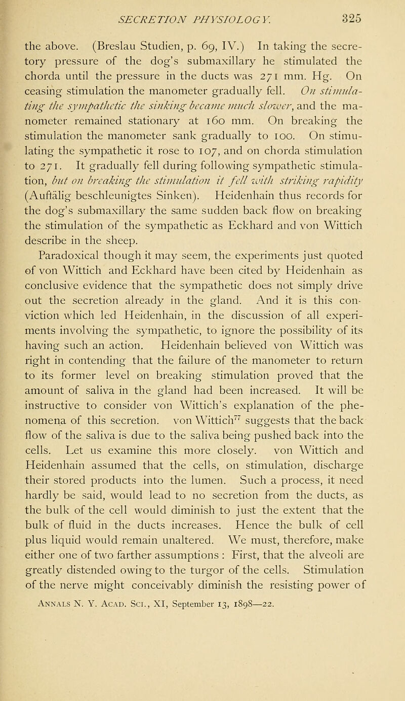 the above. (Breslau Studien, p. 69, IV.) In taking the secre- tory pressure of the dog's submaxillary he stimulated the chorda until the pressure in the ducts was 271 mm. Hg. On ceasing stimulation the manometer gradually fell. On stinnila- tiiig the syTiipatJictic the sinking became unicJi slcnver, and the ma- nometer remained stationary at 160 mm. On breaking the stimulation the manometer sank gradually to 100. On stimu- lating the sympathetic it rose to 107, and on chorda stimulation to 271. It gradually fell during following sympathetic stimula- tion, but on bi^eaking the stinmlation it fell with striking rapidity (Auftalig beschleunigtes Sinken). Heidenhain thus records for the dog's submaxillary the same sudden back flow on breaking the stimulation of the sympathetic as Eckhard and von Wittich describe in the sheep. Paradoxical though it may seem, the experiments just quoted of von Wittich and Eckhard have been cited by Heidenhain as conclusive evidence that the sympathetic does not simply drive out the secretion already in the gland. And it is this con- viction which led Heidenhain, in the discussion of all experi- ments involving the sympathetic, to ignore the possibility of its having such an action. Heidenhain believed von Wittich was right in contending that the failure of the manometer to return to its former level on breaking stimulation proved that the amount of saliva in the gland had been increased. It will be instructive to consider von Wittich's explanation of the phe- nomena of this secretion, von Wittich'''' suggests that the back flow of the saliva is due to the saliva being pushed back into the cells. Let us examine this more closely. von Wittich and Heidenhain assumed that the cells, on stimulation, discharge their stored products into the lumen. Such a process, it need hardly be said, would lead to no secretion from the ducts, as the bulk of the cell would diminish to just the extent that the bulk of fluid in the ducts increases. Hence the bulk of cell plus liquid would remain unaltered. We must, therefore, make either one of two farther assumptions : First, that the alveoli are greatly distended owing to the turgor of the cells. Stimulation of the nerve might conceivably diminish the resisting power of Annals N. Y. Acad. Sci., XI, September 13, 1898—22.