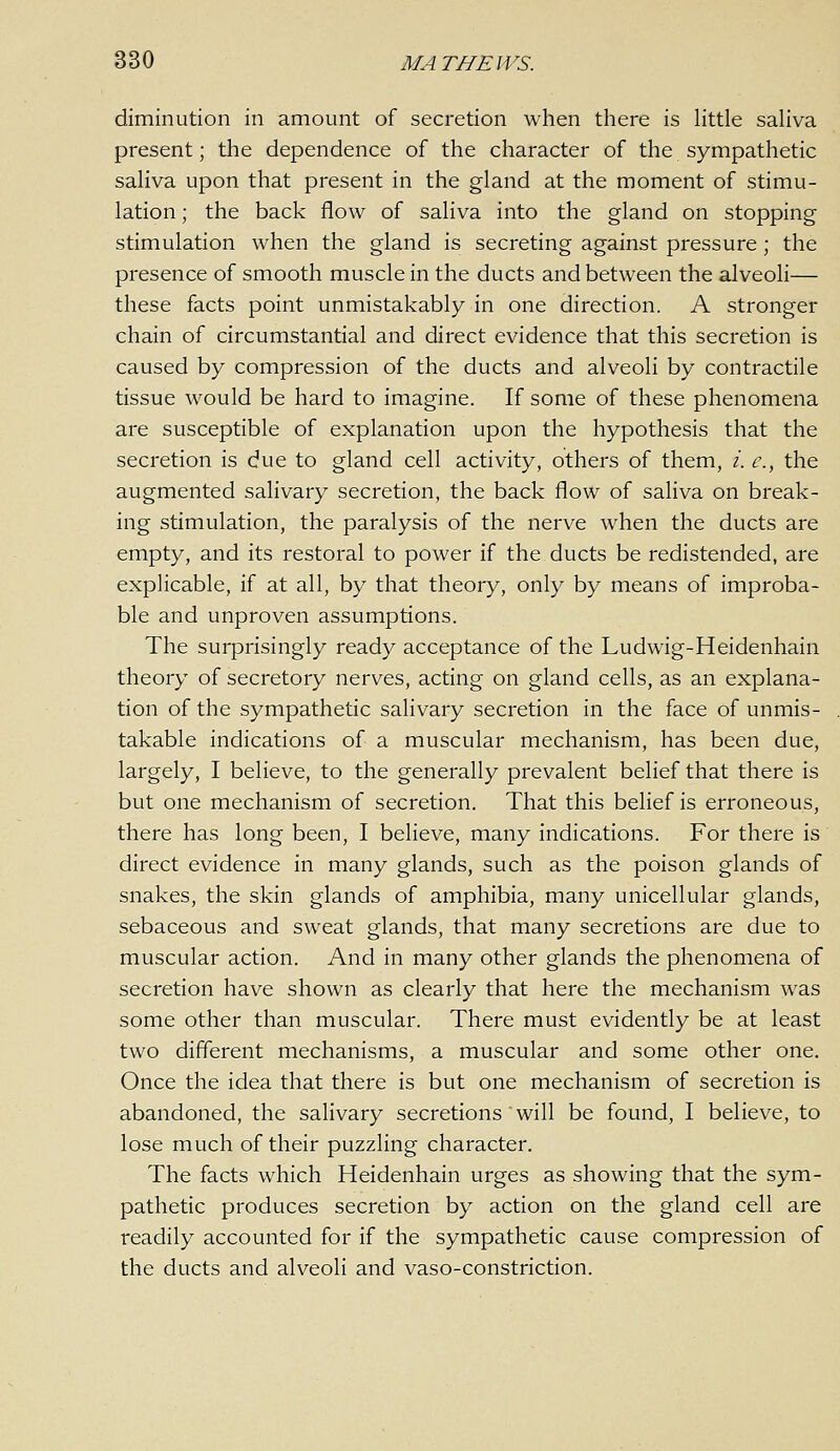 diminution in amount of secretion when there is little saliva present; the dependence of the character of the sympathetic saliva upon that present in the gland at the moment of stimu- lation ; the back flow of saliva into the gland on stopping stimulation when the gland is secreting against pressure; the presence of smooth muscle in the ducts and between the alveoli— these facts point unmistakably in one direction. A stronger chain of circumstantial and direct evidence that this secretion is caused by compression of the ducts and alveoli by contractile tissue would be hard to imagine. If some of these phenomena are susceptible of explanation upon the hypothesis that the secretion is due to gland cell activity, others of them, /. c, the augmented salivary secretion, the back flow of saliva on break- ing stimulation, the paralysis of the nerve when the ducts are empty, and its restoral to power if the ducts be redistended, are explicable, if at all, by that theory, only by means of improba- ble and unproven assumptions. The surprisingly ready acceptance of the Ludwig-Heidenhain theory of secretory nerves, acting on gland cells, as an explana- tion of the sympathetic salivary secretion in the face of unmis- takable indications of a muscular mechanism, has been due, largely, I believe, to the generally prevalent belief that there is but one mechanism of secretion. That this belief is erroneous, there has long been, I believe, many indications. For there is direct evidence in many glands, such as the poison glands of snakes, the skin glands of amphibia, many unicellular glands, sebaceous and sweat glands, that many secretions are due to muscular action. And in many other glands the phenomena of secretion have shown as clearly that here the mechanism was some other than muscular. There must evidently be at least two different mechanisms, a muscular and some other one. Once the idea that there is but one mechanism of secretion is abandoned, the salivary secretions will be found, I believe, to lose much of their puzzling character. The facts which Heidenhain urges as showing that the sym- pathetic produces secretion by action on the gland cell are readily accounted for if the sympathetic cause compression of the ducts and alveoli and vaso-constriction.