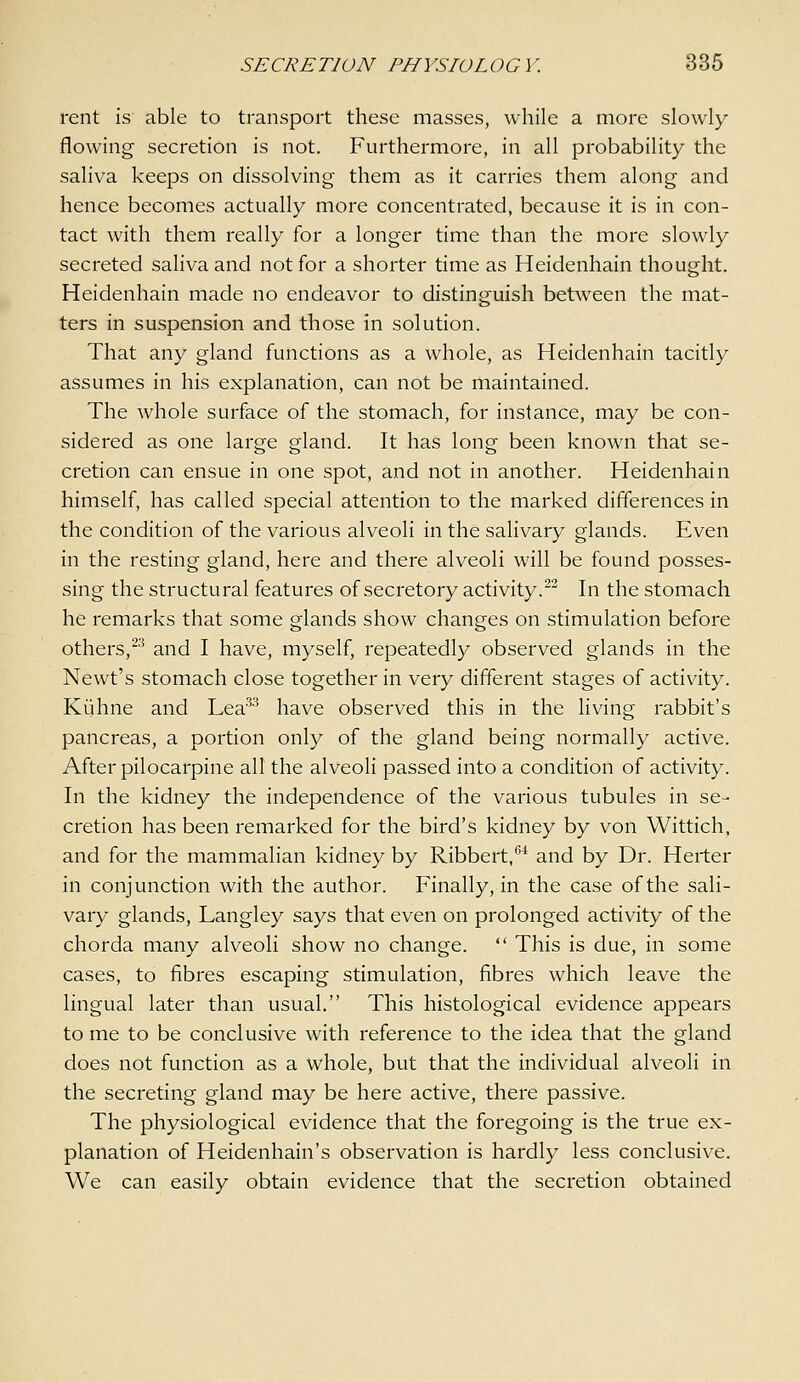 rent is able to transport these masses, while a more slowly flowing secretion is not. Furthermore, in all probability the saliva keeps on dissolving them as it carries them along and hence becomes actually more concentrated, because it is in con- tact with them really for a longer time than the more slowly secreted saliva and not for a shorter time as Heidenhain thought. Heidenhain made no endeavor to distinguish between the mat- ters in suspension and those in solution. That any gland functions as a whole, as Heidenhain tacitly assumes in his explanation, can not be maintained. The whole surface of the stomach, for instance, may be con- sidered as one large gland. It has long been known that se- cretion can ensue in one spot, and not in another. Heidenhain himself, has called special attention to the marked differences in the condition of the various alveoli in the salivary glands. Even in the resting gland, here and there alveoli will be found posses- sing the structural features of secretory activity. In the stomach he remarks that some glands show changes on stimulation before others,^^ and I have, myself, repeatedly observed glands in the Newt's stomach close together in very different stages of activity. Kljhne and Lea^^ have observed this in the living rabbit's pancreas, a portion only of the gland being normally active. After pilocarpine all the alveoli passed into a condition of activity. In the kidney the independence of the various tubules in se- cretion has been remarked for the bird's kidney by von Wittich, and for the mammalian kidney by Ribbert,-* and by Dr. Herter in conjunction with the author. Finally, in the case of the sali- vary glands, Langley says that even on prolonged activity of the chorda many alveoli show no change.  This is due, in some cases, to fibres escaping stimulation, fibres which leave the lingual later than usual. This histological evidence appears to me to be conclusive with reference to the idea that the gland does not function as a whole, but that the individual alveoli in the secreting gland may be here active, there passive. The physiological evidence that the foregoing is the true ex- planation of Heidenhain's observation is hardly less conclusive. We can easily obtain evidence that the secretion obtained