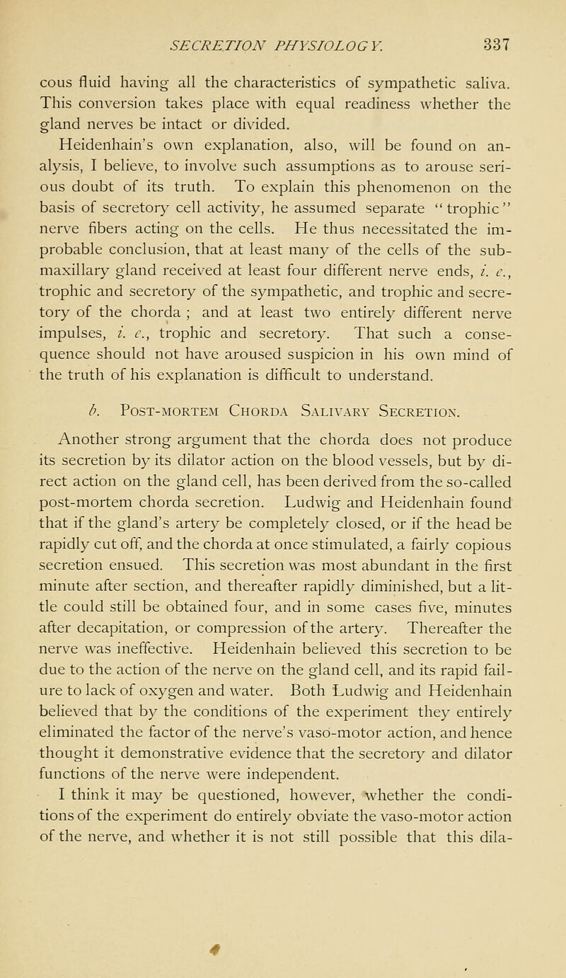 cous fluid having all the characteristics of sympathetic saliva. This conversion takes place with equal readiness whether the gland nerves be intact or divided. Heidenhain's own explanation, also, will be found on an- alysis, I believe, to involve such assumptions as to arouse seri- ous doubt of its truth. To explain this phenomenon on the basis of secretor}^ cell activity, he assumed separate trophic nerve fibers acting on the cells. He thus necessitated the im- probable conclusion, that at least many of the cells of the sub- maxillary gland received at least four different nerve ends, /. c, trophic and secretory of the sympathetic, and trophic and secre- tory of the chorda ; and at least two entirely different nerve impulses, /. c, trophic and secretory. That such a conse- quence should not have aroused suspicion in his own mind of the truth of his explanation is difficult to understand. /'. Post-mortem Chorda Salivary Secretion. Another strong argument that the chorda does not produce its secretion by its dilator action on the blood vessels, but by di- rect action on the gland cell, has been derived from the so-called post-mortem chorda secretion. Ludwig and Heidenhain found that if the gland's artery be completely closed, or if the head be rapidly cut off, and the chorda at once stimulated, a fairly copious secretion ensued. This secretion was most abundant in the first minute after section, and thereafter rapidly diminished, but a lit- tle could still be obtained four, and in some cases five, minutes after decapitation, or compression of the artery. Thereafter the nerve was ineffective. Heidenhain beheved this secretion to be due to the action of the nerve on the gland cell, and its rapid fail- ure to lack of oxygen and water. Both Ludwig and Heidenhain believed that by the conditions of the experiment they entirely eliminated the factor of the nerve's vaso-motor action, and hence thought it demonstrative evidence that the secretory and dilator functions of the nerve were independent. I think it may be questioned, however, whether the condi- tions of the experiment do entirely obviate the vaso-motor action of the nerve, and whether it is not still possible that this dila-