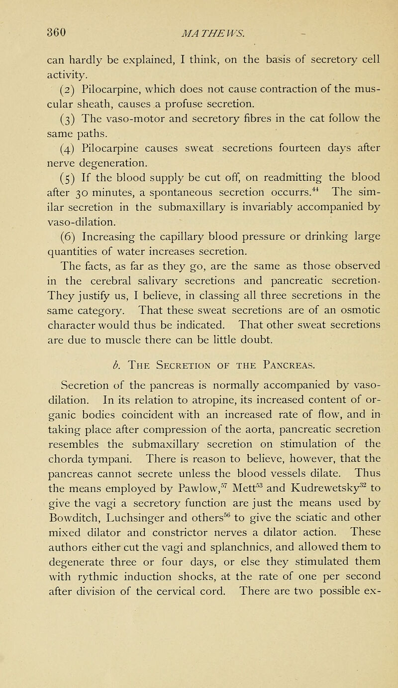 can hardly be explained, I think, on the basis of secretory cell activity. (2) Pilocarpine, which does not cause contraction of the mus- cular sheath, causes a profuse secretion. (3) The vaso-motor and secretory fibres in the cat follow the same paths. (4) Pilocarpine causes sweat secretions fourteen days after nerve degeneration. (5) If the blood supply be cut off, on readmitting the blood after 30 minutes, a spontaneous secretion occurrs.*^ The sim- ilar secretion in the submaxillary is invariably accompanied by vaso-dilation. (6) Increasing the capillary blood pressure or drinking large quantities of water increases secretion. The facts, as far as they go, are the same as those observed in the cerebral salivary secretions and pancreatic secretion. They justify us, I believe, in classing all three secretions in the same category. That these sweat secretions are of an osmotic character would thus be indicated. That other sweat secretions are due to muscle there can be little doubt. b. The Secretion of the Pancreas. Secretion of the pancreas is normally accompanied by vaso- dilation. In its relation to atropine, its increased content of or- ganic bodies coincident with an increased rate of flow, and in taking place after compression of the aorta, pancreatic secretion resembles the submaxillary secretion on stimulation of the chorda tympani. There is reason to believe, however, that the pancreas cannot secrete unless the blood vessels dilate. Thus the means employed by Pawlow,'''' Mett^^ and Kudrewetsky^- to give the vagi a secretory function are just the means used by Bowditch, Luchsinger and others^*^ to give the sciatic and other mixed dilator and constrictor nerves a dilator action. These authors either cut the vagi and splanchnics, and allowed them to degenerate three or four days, or else they stimulated them with rythmic induction shocks, at the rate of one per second after division of the cervical cord. There are two possible ex-