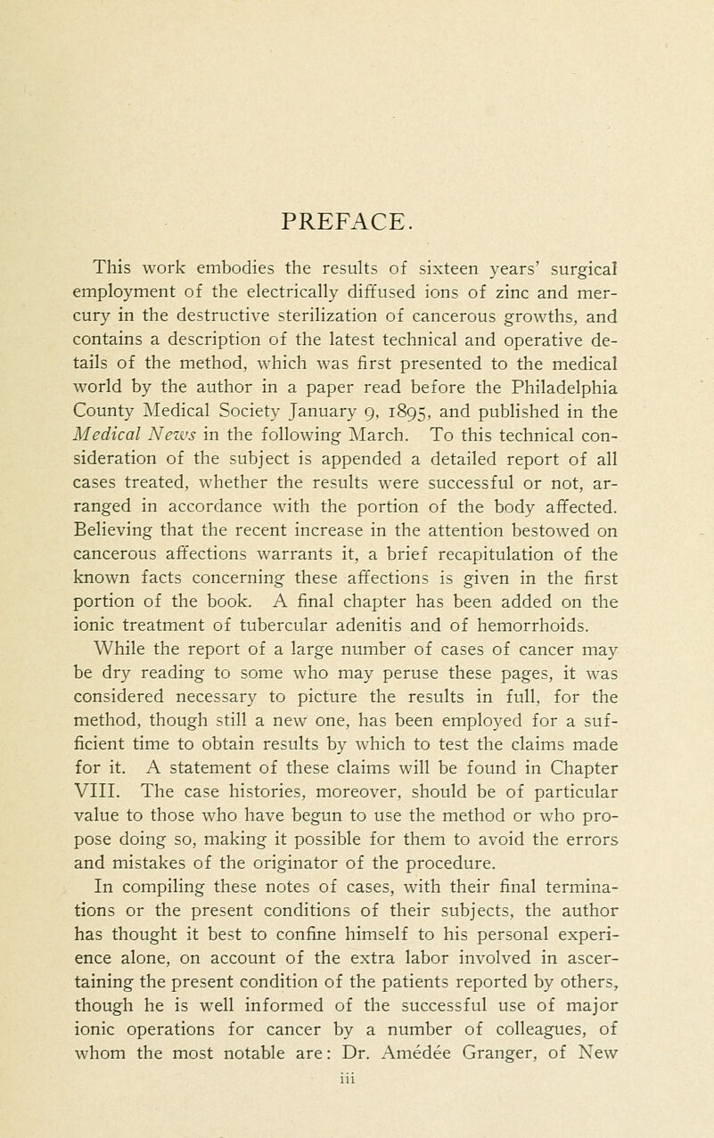 PREFACE. This work embodies the results of sixteen years' surgical employment of the electrically diffused ions of zinc and mer- cury in the destructive sterilization of cancerous growths, and contains a description of the latest technical and operative de- tails of the method, which was first presented to the medical world by the author in a paper read before the Philadelphia County Medical Society January 9, 1895, and published in the Medical News in the following March. To this technical con- sideration of the subject is appended a detailed report of all cases treated, whether the results were successful or not, ar- ranged in accordance with the portion of the body affected. Believing that the recent increase in the attention bestowed on cancerous affections warrants it, a brief recapitulation of the known facts concerning these affections is given in the first portion of the book. A final chapter has been added on the ionic treatment of tubercular adenitis and of hemorrhoids. While the report of a large number of cases of cancer may be dry reading to some who may peruse these pages, it was considered necessary to picture the results in full, for the method, though still a new one, has been employed for a suf- ficient time to obtain results by which to test the claims made for it. A statement of these claims will be found in Chapter VIIL The case histories, moreover, should be of particular value to those who have begun to use the method or who pro- pose doing so, making it possible for them to avoid the errors and mistakes of the originator of the procedure. In compiling these notes of cases, with their final termina- tions or the present conditions of their subjects, the author has thought it best to confine himself to his personal experi- ence alone, on account of the extra labor involved in ascer- taining the present condition of the patients reported by others, though he is w^ell informed of the successful use of major ionic operations for cancer by a number of colleagues, of whom the most notable are: Dr. Amedee Granger, of New