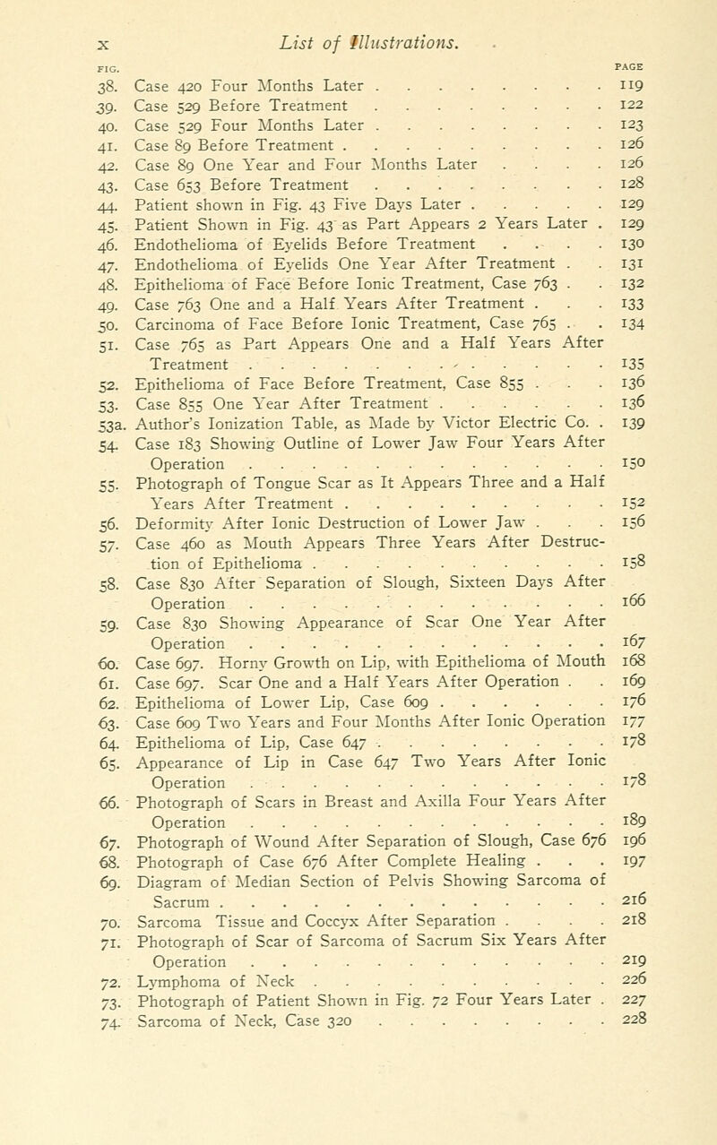 FIG. PAGE 38. Case 420 Four Months Later 119 39. Case 529 Before Treatment 122 40. Case 529 Four Months Later 123 41. Case 89 Before Treatment 126 42. Case 89 One Year and Four ^Months Later .... 126 43. Case 653 Before Treatment 128 44. Patient shown in Fig. 43 Five Days Later 129 45. Patient Shown in Fig. 43' as Part Appears 2 Years Later . 129 46. Endothelioma of E3'elids Before Treatment .... 130 47. Endothelioma of Eyelids One Year After Treatment . 131 48. Epithelioma of Face Before Ionic Treatment, Case 763 . . 132 49. Case 763 One and a Half Years After Treatment . . - I33 50. Carcinoma of Face Before Ionic Treatment, Case 765 . . 134 51. Case 765 as Part Appears One and a Half Years After Treatment - I35 52. Epithelioma of Face Before Treatment, Case 855 . . . 136 33. Case 855 One Year After Treatment 136 53a. Author's Ionization Table, as Made by Victor Electric Co. . 139 54. Case 183 Showing Outline of Lower Jaw Four Years After Operation 150 55. Photograph of Tongue Scar as It Appears Three and a Half Years After Treatment 152 56. Deformity After Ionic Destruction of Lower Jaw . . . 156 57. Case 460 as ]Mouth Appears Three Years After Destruc- tion of Epithelioma 158 58. Case 830 After Separation of Slough, Sixteen Days After Operation 166 59. Case 830 Showing Appearance of Scar One Year After Operation 167 60. Case 697. Horny Growth on Lip, with Epithelioma of Mouth 168 61. Case 697. Scar One and a Half Years After Operation . . 169 62. Epithelioma of Lower Lip, Case 609 1/6 63. Case 609 Two Years and Four ]\Ionths After Ionic Operation 177 64. Epithelioma of Lip, Case 647 178 65. Appearance of Lip in Case 647 Two Years After Ionic Operation 1/8 66. Photograph of Scars in Breast and Axilla Four Years After Operation 189 67. Photograph of Wound After Separation of Slough, Case 676 196 68. Photograph of Case 676 After Complete Healing . . .197 69. Diagram of Median Section of Pelvis Showing Sarcoma of Sacrum 216 70. Sarcoma Tissue and Coccj'x After Separation .... 218 71. Photograph of Scar of Sarcoma of Sacrum Six Years After Operation 219 L^-mphoma of Xeck 226 72. 7S. Photograph of Patient Shown in Fig. 72 Four Years Later . 227 74. Sarcoma of Neck, Case 320 228