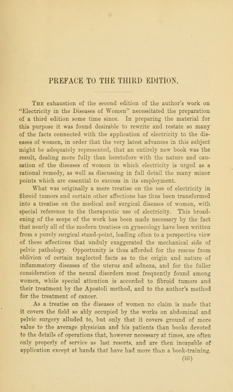 PREFACE TO THE THIRD EDITR3X, The exhaustion of the second edition of the authors work on Electricity in the Diseases of Women necessitated the preparation of a third edition some time since. In preparing the material for this purpose it was found desirable to rewrite and restate so many of the facts connected with the application of electricity to the dis- eases of women, in order that the Tery latest advances in this subject might be adequately represented, that an entirely new book was the result, dealing more fully than heretofore with the nature and cau- sation of the diseases of women in which electricity is urged as a rational remedy, as well as discussing in full detail the many minor points which are essential to success in its employment. What was originally a mere treatise on the use of electricity in fibroid tumors and certain other affections has thus been transformed into a treatise on the medical and surgical diseases of women, with special reference to the therapeutic use of electricity. This broad- ening of the scope of the work has been made necessary by the fact that nearly all of the modern treatises on gynecology have been written from a purely surgical stand-point, leading often to a perspective view of these affections that unduly exaggerated the mechanical side of pelvic pathology. Opportunity is thus afforded for the rescue from oblivion of certain neglected facts as to the origin and nature of inflammatory diseases of the uterus and adnexa, and for the fuller consideration of the neural disorders most frequently found among women, while special attention is accorded to fibroid tumors and their treatment by the Apostoli method, and to the authors method for the treatment of cancer. As a treatise on the diseases of women no claim is made that it covers the field so ably occupied by the works on abdominal and pelvic surgery alluded to. but only that it covers ground of more value to the average physician and his patients than books devoted to the details of operations that, however necessary at times, are oft-en only properly of service as last resorts, and are then incapable of' application except at hands that have had more than a book-training.