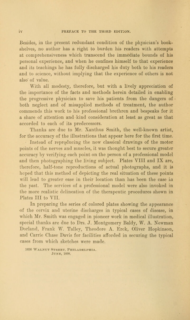Besides, iu the present redundant condition of tiie physician's book- shelves, no author has a right to burden liis readers with attempts at compreliensiveness which transcend the immediate bounds of liis personal experience, and when he confines himself to that experience and its teachings he has fully discharged his duty both to his readers and to science, without implying that the experience of others is not also of value. With all modesty, therefore, but with a lively appreciation of the importance of the facts and methods herein detailed in enabling the progressive physician to save his patients from the dangers of both neglect and of misapplied methods of treatment, the author commends this work to his professional brethren and bespeaks for it a share of attention and kind consideration at least as great as that accorded to each of its predecessors. Thanks are due to Mr. Xanthus Smith, the well-known artist, for the accuracy of the illustrations that appear here for the first time. • Instead of reprqdueing the now classical drawings of the motor points of the nerves and muscles, it was thought best to secure greater accuracy by verifying each point on the person of a professional model and then photogj-aphing the living subject. Plates VIII and IX are, therefore, half-tone reproductions of actual photographs, and it is hoped that this method of depicting the real situation of these points will lead to greater ease in their location than has been the case in the past. The services of a professional model were also invoked in the more realistic delineation of the therapeutic procedures shown in Plates III to VII. In preparing the series of colored plates showing the appearance of the cervix and uterine discharges in typical cases of disease, in which Mr. Smith was engaged in pioneer work in medical illustration, special thanks are due to Drs. J. Montgomery Baldy, W. A. Newman Borland, Frank W. Talley, Theodore A. Erck, Oliver Hopkinson, and Carrie Chase Davis for facilities afforded in securing the typical cases from which sketches were made. 1636 WaI-NUT RtuEET, PHIT-ADEM'HIA. .June, 18!)8.