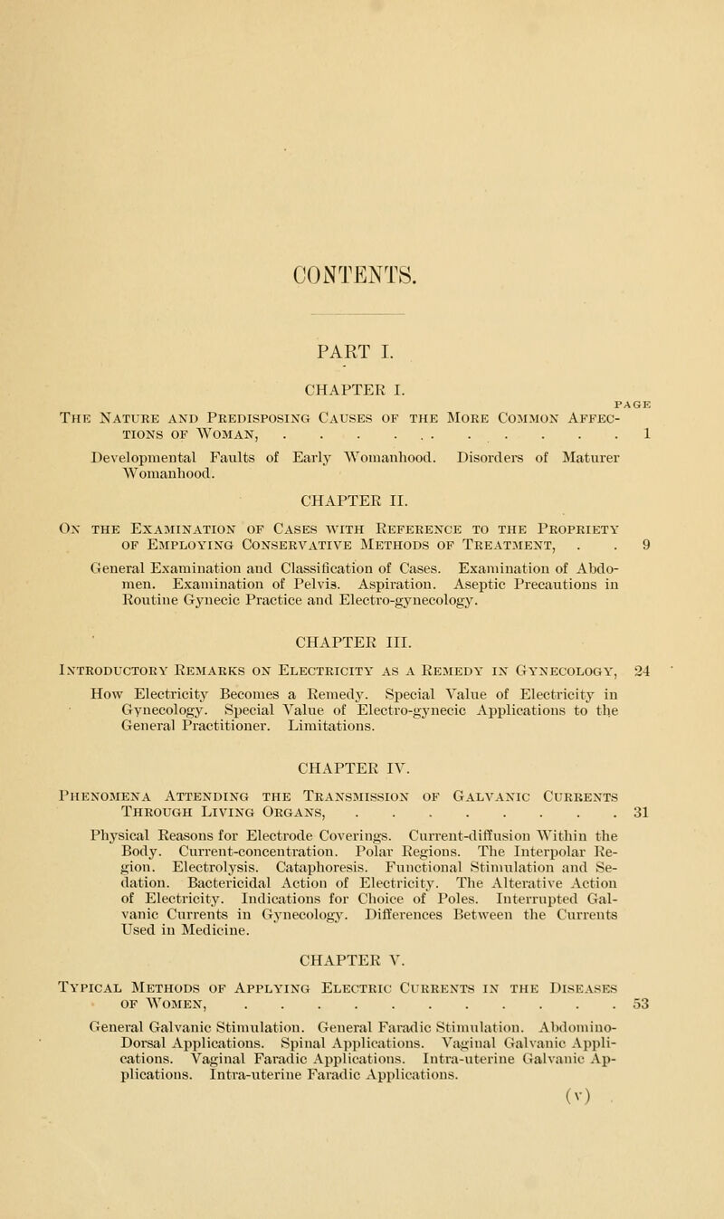 CONTENTS. PART I. CHAPTER I. PAGE The Nature and Predisposing Causes of the More Common Affec- tions OF Woman, . . . ... . . . . .1 Developmental Faults of Early Womanhood. Disordere of Maturer Womanhood. CHAPTER II. On the Examination of Cases with Reference to the Propriety OF Employing Conservative Methods of Treatment, . . 9 General Examination and Classification of Cases. Examination of Abdo- men. Examination of Pelvis. Aspiration. Aseptic Precautions in Routine Gjaiecic Practice and Electro-gynecology. CHAPTER III. Introductory Remarks on Electricity as a Remedy in Gy'necology', 24 How Electricity Becomes a Remedy. Special Value of Electricity in Gynecology. Special Vahie of Electro-gynecic Applications to the General Practitioner. Limitations. CHAPTER IV. Phenojiena Attending the Transmission of Galvanic Currents Through Living Organs, 31 Physical Reasons for Electrode Coverings. Current-diffusion Within the Body. Current-concentration. Polar Regions. The Interpolar Re- gion. Electrolysis. Cataphoresis. Functional Stimulation and Se- dation. Bactericidal Action of Electricity. The Alterative Action of Electricity. Indications for Choice of Poles. Interrupted Gal- vanic Currents in Gynecology. Differences Between the Currents Used in Medicine. CHAPTER V. Typical Methods of Applying Electric Currents in the Diseases OF Women, 53 General Galvanic Stimulation. General Farmlic Stinuilation. Abdomino- Dorsal Applications. Spinal Applications. Vaginal Galvanic Appli- cations. Vaginal Faradic Applications. Intra-uterine Galvanic Ap- plications. Intra-iiterine Faradic Applications.