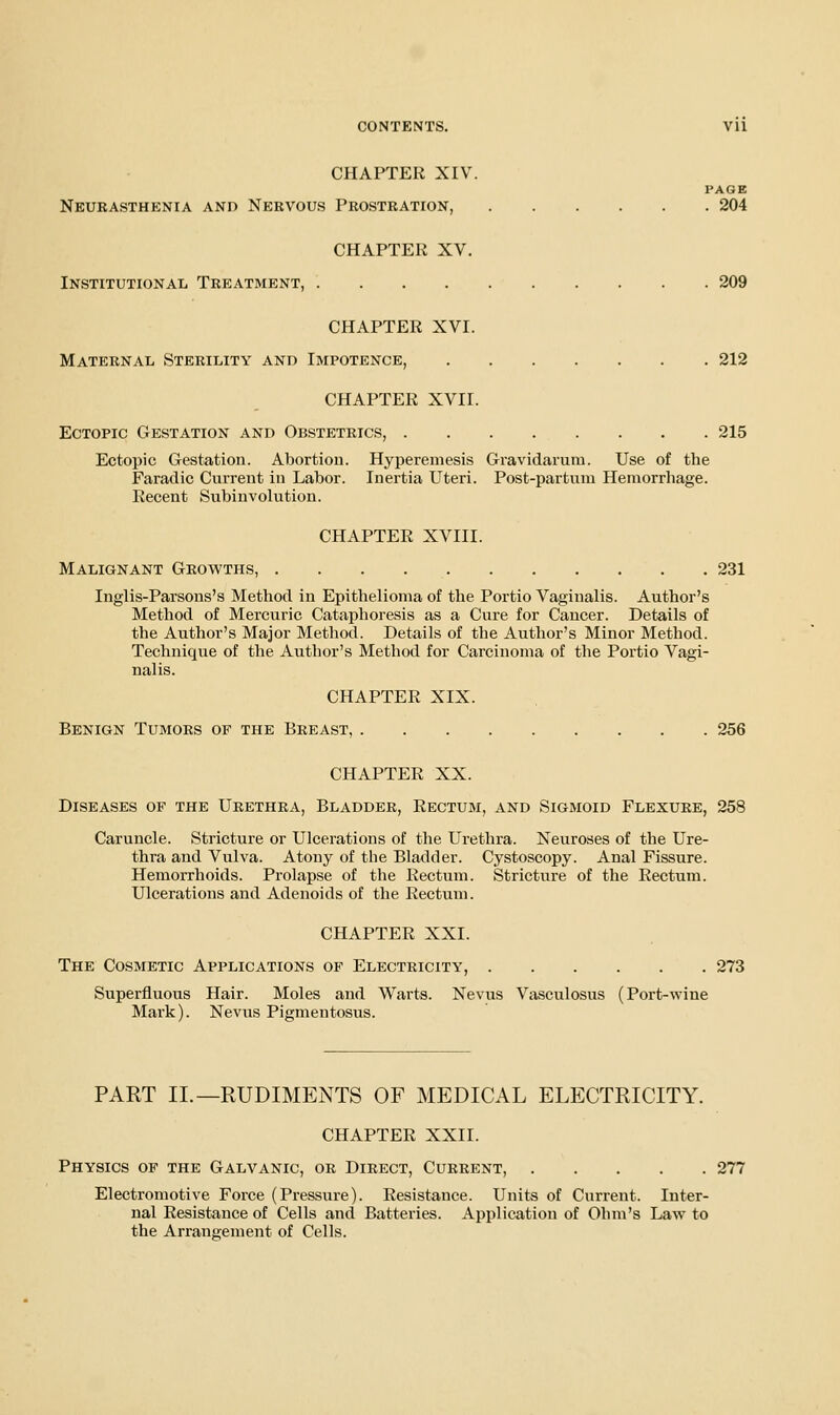 CHAPTER XIV. PAGE Neurasthenia and Nervous Prostration, 204 CHAPTER XV. Institutional Treatment, 209 CHAPTER XVI. Maternal Sterility and Impotence, 212 CHAPTER XVII. Ectopic Gestation and Obstetrics, 215 Ectopic Gestation. Abortion. Hyperemesis Gravidarum. Use of the Faradic Current in Labor. Inertia Uteri. Post-partum Hemorrhage. Recent Subinvolution. CHAPTER XVIII. Malignant Growths, 231 Inglis-Parsons's Method in Epithelioma of the Portio Vaginalis. Author's Method of Mercuric Cataphoresis as a Cure for Cancer. Details of the Author's Major Method. Details of the Author's Minor Method. Technique of the Author's Method for Carcinoma of the Portio Vagi- nalis. CHAPTER XIX. Benign Tumors of the Breast, 256 CHAPTER XX. Diseases of the Urethra, Bladder, Rectum, and Sigmoid Flexure, 258 Caruncle. Stricture or Ulcerations of the Urethra. Neuroses of the Ure- thra and Vulva. Atony of the Bladder. Cystoscopy. Anal Fissure. Hemorrhoids. Prolapse of the Rectum. Stricture of the Rectum. Ulcerations and Adenoids of the Rectum. CHAPTER XXI. The Cosmetic Applications of Electricity, 273 Superfluous Hair. Moles and Warts. Nevus Vasculosus (Port-wine Mark). Nevus Pigmentosus. PART II.—RUDIMENTS OF MEDICAL ELECTRICITY. CHAPTER XXII. Physics of the Galvanic, or Direct, Current, 277 Electromotive Force (Pressure). Resistance. Units of Current. Inter- nal Resistance of Cells and Batteries. Application of Ohm's Law to the Arrane-ement of Cells.