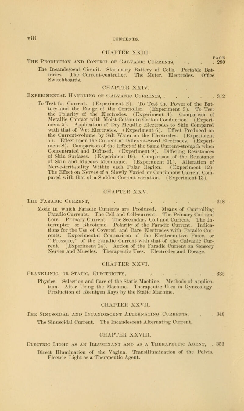 CHAPTER XXIII. PAGE The Production and Control of Galvanic Currents, . . . 290 The Incandescent Circuit. Stationary Battery of Cells. Portable Bat- teries. The Current-controller. The Meter. Electrotles. Office Switchboards. CHAPTER XXIV. Experimental Handling of Galvanic Currents, 312 To Test for Current. (Experiment 2). To Test the Power of the Bat- tery and the Range of the Controller. (Experiment 3). To Test the Polarity of the Electrodes. (Experiment 4). Comparison of Metallic Contact with Moist Cotton to Cotton Conduction. (Experi- ment 5). Application of Dry ^Metallic Electrodes to Skin Compared with that of Wet Electrodes. (Experiment 6). Effect Produce<l on the Current-volume bj-Salt Water on the Electrodes. (Experiment 7). Effect upon the Current of Different-Sized Electrodes. (Experi- ments). Comparison of the Effect of the Same Current-strength when Concentrated and Diffused. (Experiment 9). Differing Resistances of Skin Surfaces. (Experiment 10). Comparison of the Resistance of Skin and Mucous IMembrane. (Experiment 11). Alteration of Nerve-irritability Within each Polar Region. (Experiment 12). The Effect on Nerves of a Slowly- Varied or Continuous Current Com- pared with that of a Sudden Current-variation. (Experiment 13). CHAPTER XXV. The Faradic Current, 318 Mode in which Faratlic Currents are Produced. Means of Controlling Faradic Currents. The Cell and Cell-current. The Primary Coil and Core. Primary Current. The Secondary Coil and Current. The In- terrupter, or Rheotome. Polarity of the Faradic Current. Indica- tions for the Use of Covered and Bare Electrodes with Faradic Cur- rents. Experimental Comparison of the Electromotive Force, or Pressure, of the Faradic Cunent with that of the Galvanic Cur- rent. (Experiment 14). Action of the Faradic Current on Sensory Nerves and JIuscles. Therapeutic Uses. Electrodes and Dosage. CHAPTER XXVI. Franklinic, or Static, Electricity, 332 Physics. Selection and Care of the Static Machine. Methotis of Applica- tion. After Using the Machine. Therapeutic Uses in Gynecology. Production of Roentgen Rays ))y the Static Machine. CHAPTER XXVII. The Sinusoidal and Incandescent Alternating Currents, . 346 The Sinusoidal Current. The Incandescent Alternating Current. CHAPTER XXVIII. Electric Light as an Illu.minant and as a Therapeutic Agent, . 353 Direct Illumination of the Vagina. Transillumination of the Pelvis. Electric Light as a Therapeutic Agent.