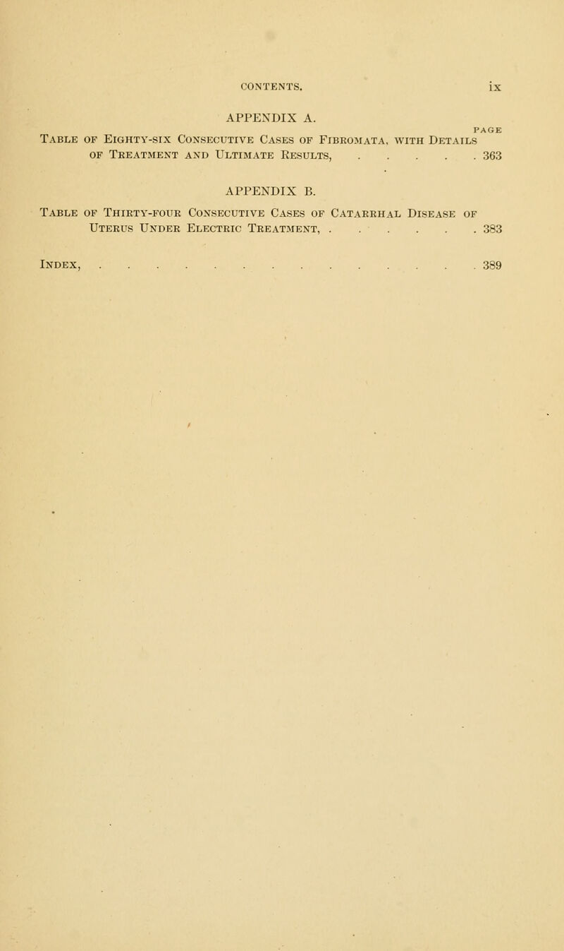 APPENDIX A. PAGE Table of Eighty-six Consecutive Cases of Fibromata, with Details OF Treatment and Ultimate Results, 363 APPENDIX B. Table of Thirty-four Consecutive Cases of Catarrhal Disease of Uterus Under Electric Treatment, . . . . . . 383 Index, 389