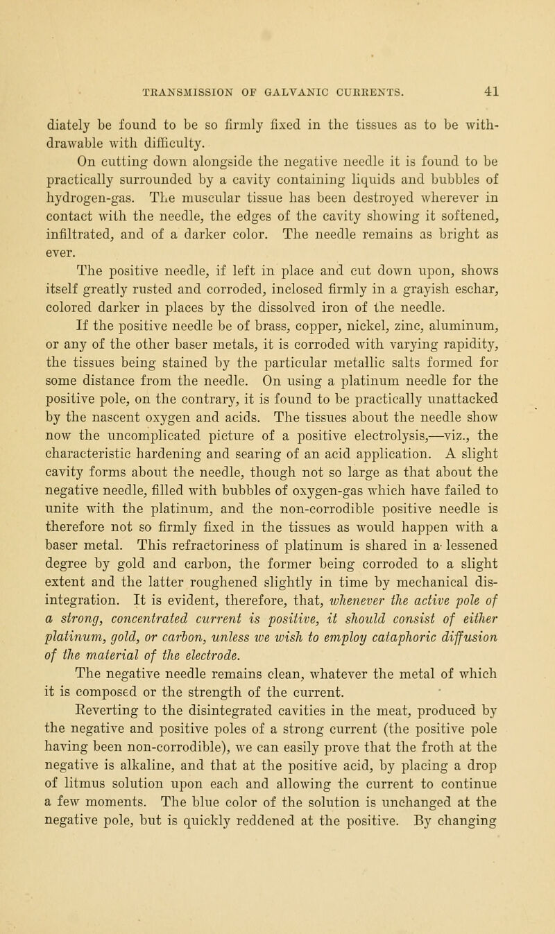 diately be found to be so firmly fixed in the tissues as to be with- drawable with difficulty. On cutting down alongside the negative needle it is found to be practically surrounded by a cavity containing liquids and bubbles of hydrogen-gas. The muscular tissue has been destroyed wherever in contact with the needle, the edges of the cavity showing it softened, infiltrated, and of a darker color. The needle remains as bright as ever. The positive needle, if left in place and cut down upon, shows itself greatly rusted and corroded, inclosed firmly in a grayish eschar, colored darker in places by the dissolved iron of the needle. If the positive needle be of brass, copper, nickel, zinc, aluminum, or any of the other baser metals, it is corroded with varying rapidity, the tissues being stained by the particular metallic salts formed for some distance from the needle. On using a platinum needle for the positive pole, on the contrary, it is found to be practically unattacked by the nascent oxygen and acids. The tissues about the needle show now the uncomplicated picture of a positive electrolysis,—^viz., the characteristic hardening and searing of an acid application. A slight cavity forms about the needle, though not so large as that about the negative needle, filled with bubbles of oxygen-gas which have failed to unite with the platinum, and the non-corrodible positive needle is therefore not so firmly fixed in the tissues as would happen with a baser metal. This refractoriness of platinum is shared in a- lessened degree by gold and carbon, the former being corroded to a slight extent and the latter roughened slightly in time by mechanical dis- integration. It is evident, therefore, that, whenever the active pole of a strong, concentrated current is positive, it should consist of either platinum, gold, or carbon, unless we wish to employ cataphoric diffusion of the material of the electrode. The negative needle remains clean, whatever the metal of which it is composed or the strength of the current. Eeverting to the disintegrated cavities in the meat, produced by the negative and positive poles of a strong current (the positive pole having been non-corrodible), we can easily prove that the froth at the negative is alkaline, and that at the positive acid, by placing a drop of litmus solution upon each and allowing the current to continue a few moments. The blue color of the solution is unchanged at the negative pole, but is quickly reddened at the positive. By changing