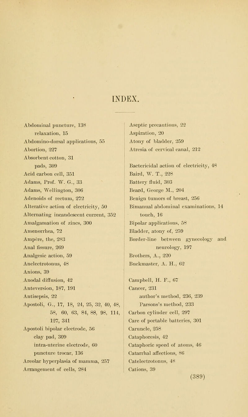 INDEX. Abdominal puncture, 138 relaxation, 15 Abdomino-dorsal applications, 55 Abortion, 227 Absorbent cotton, 31 pads, 309 Acid carbon cell, 351 Adams, Prof. W. G., 33 Adams, Wellington, 306 Adenoids of rectum, 272 Alterative action of electricity, 50 Alternating incandescent current, 352 Amalgamation of zincs, 300 Amenorrhea, 72 Ampere, the, 283 Anal fissure, 269 Analgesic action, 59 Anelectrotonus, 48 Anions, 39 A nodal diffusion, 42 Anteversion, 187, 191 Antisepsis, 22 Apostoli, G., 17, 18, 24, 25, 32, 40, 48, 58, 60, 63, 84, 88, 98, 114, 127, 341 Apostoli bipolar electrode, 56 clay pad, 309 intra-uterine electrode, 60 puncture trocar, 136 Areolar hyperjjlasia of mamma, 257 Arrangement of cells, 284 Aseptic precautions, 22 Aspiration, 20 Atony of bladder, 259 Atresia of cervical canal, 212 Bactericidal action of electricity, 48 Balrd, W. T., 228 Battery fluid, 303 Beard, George M., 204 Benign tumors of breast, 256 Bimanual abdominal examinations, 14 touch, 16 Bipolar applications, 58 Bladder, atony of, 259 Border-line between gynecology and neurology, 197 Brothers, A., 220 Buckmaster, A. H., 62 Campbell, H. F., 67 Cancer, 231 author's method, 236, 239 Parsons's method, 233 Carbon cylinder cell, 297 Care of portable batteries, 301 Caruncle, 258 Cataphoresis, 42 Cataphoric speed of atoms, 46 Catarrhal affections, 86 Catelectrotonus, 48 Cations, 39