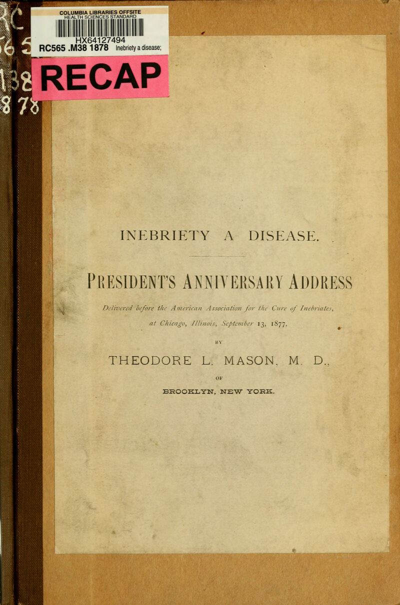 COLUMBIA LIBRARIES OFFSITE HEALTH SCIENCES STANDARD 'HX64i 27494 RC565 .M38 1878 inebriety a disease; RECAP INEBRIETY A DISEASE. PRESIDENT'S ANNIVERSARY ADDRESS Delivered before the American Association for the Cure of Inebriates, at Chicago, Illinois, September 13, 1877, THEODORE L. MASON. M. D.. BROOKLYN, NEW YORK.