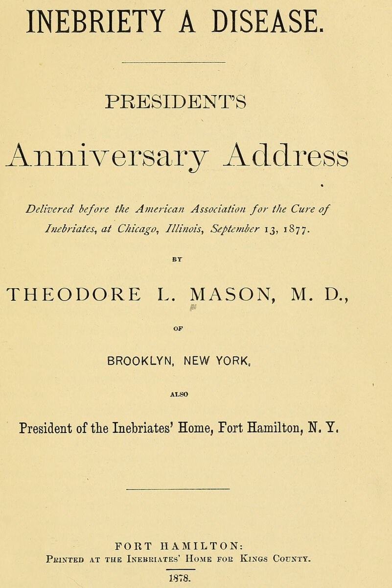 INEBRIETY A DISEASE, PRESIDENTS Anniversary Address Delivered befoi-e the Amerkan Association for the Cure of Itiebriates^ at Chicago, Illinois, S£ptember 13, 1877. THEODORE L. MASON, M. D., OF BROOKLYN, NEW YORK, ArSO President of the Inebriates' Home, Fort Hamilton, N. Y. FORT HAMILTON: Pkintkd at the Inebriates' Home foe Kings County. 1878.