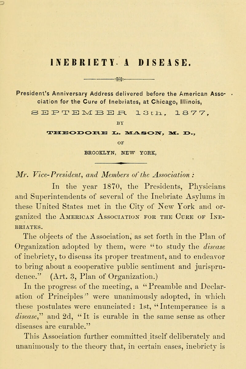 '^ President's Anniversary Address delivered before the Annerican Asso- ciation for the Cure of Inebriates, at Chicago, Illinois, s E :e=> T E nvE ::b E! .E=i. iscio., lavv, BT OF BROOKLYN, NEW YORK, Mr. Vice-Preside7it, and Members of the Association': In the year 1870, the Presidents, Physicians and Superintendents of several of the Inebriate Asylums in these United States met in the City of J^Tew York and or- ganized the Ameeicaj^ Association fob the Cure of Ine- briates. The objects of the Association, as set forth in the Plan of Organization adopted by them, were to study the disease of inebriety, to discuss its proper treatment, and to endeavor to bring about a cooperative public sentiment and jurispru- dence. (Art. 3, Plan of Organization.) In the progress of the meeting, a  Preamble and Declar- ation of Principles'' were unanimously adopted, in which these postulates were enunciated: 1st, Intemperance is a disease,'''' and 2d,  It is curable in the same sense as other diseases are curable. This Association further committed itself deliberately and unanimously to the theory that, in certain cases, inebriety is