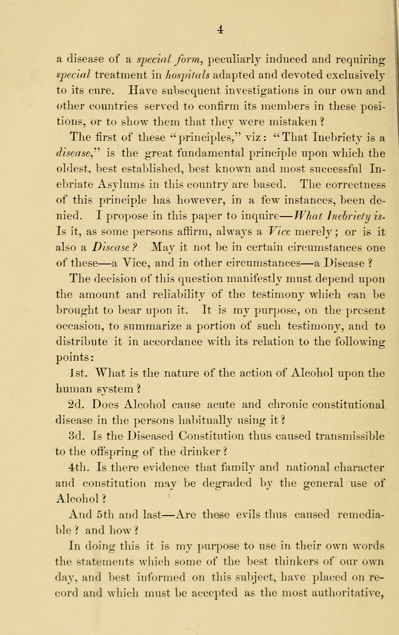 a disease of a spcci/tl form, peculiarly induced and requiring special treatment in hospitals adapted and devoted exclusively to its cure. Have subsequent investigations in our oavu and other countries served to coniirm its nierabers in these posi- tions, or to show tliem tliat tliey were mistaken ? Tlie first of tliese ''principles, viz: That Inebriety is a diseiise,'''' is the great fundamental principle upon which the oldest, best establislied, best known and most successful In- ebriate Asylums in this country are based. The correctness of this principle has however, in a few instances, been de- nied. I propose in this paper to inquire—WJiat hicbric/y is. Is it, as some persons affirm, always a Vice merely; or is it also a Disease ? May it not be in certain circumstances one of these—a Vice, and in other circumstances—a Disease ? The decision of this cpiestion manifestly must depend upon the amount and reliability of the testimony which can be brought to bear upon it. It is my purpose, on the present occasion, to summarize a portion of such testimony, and to distriljute it in accordance with its relation to the following points: 1st. What is the nature of the action of Alcohol upon the human system ? 2d. Does Alcohol cause acute and chronic constitutional disease in tlie persons habitually using it ? 3d. Is the Diseased Constitution thus caused transmissible to the offspring of the drinker ? 4th. Is there evidence tijat family and national character and constitution may be degraded by the general use of Alcohol ? And 5t]i and last—Are these evils thus caused remedia- 1)1 e ? and how ? In doing this it is my [)urpose to use in tlieir own words the statements wliich some of the best tliinkers of our own day, and best informed on this subject, have placed on re- cord and wliich must be accepted as the most authoritative,