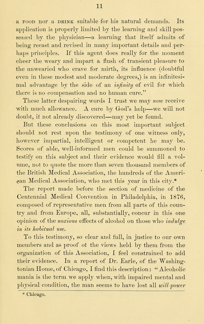 a FOOD nor a drink suitable for his natural demands. Its application is projDerlj limited by the learning and skill pos- sessed by tlie physician—a learning that itself admits of being recast and revised in many important details and per- haps principles. If this agent does really for the moment cheer the weary and impart a flush of transient pleasure to the unwearied who crave for mirth, its influence (doubtful even in these modest and moderate degrees,) is an infinitesi- mal advantage by the side of an injinity of evil for which there is no compensation and no human cure. These latter despairing words I trust we may 7iow receive with much allowance. A cure by God's help—we will not doubt, if not already discovered—may yet be found. But these conclusions on this most important subject, should not rest upon the testimony of one witness only, however impartial, intelligent or competent he may be. Scores of able, well-informed men could be summoned to testify on this subject and their evidence would fill a vol- ume, not to quote the more than seven thousand members of the British Medical Association, the hundreds of the Ameri- can Medical Association, who met tliis year in this city.* The report made before the section of medicine of the Centennial Medical Convention in Philadelphia, in 1876, composed of representative men from all parts of this coun- try and from Europe, all, substantially, concur in this one opinion of the noxious effects of alcohol on those who indulge in its habitual use. To this testimony, so clear and full, in justice to our own members and as proof ol the views held by them from the organization of this Association, I feel constrained to add their evidence. In a report of Dr. Earle, of the Washing- tonian Home, of Chicago, I find this description:  Alcoholic mania is the term we apply when, with impaired mental and physical condition, the man seems to have lost all will-yower * Chicago.