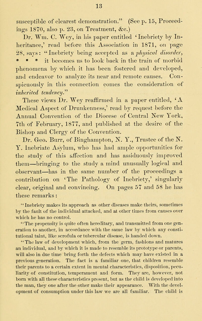 snscepti])le of clearest demonstration. (See p. 15, Proceed- ings 1870, also p. 23, on Treatment, &c.) Dr. Wm. C. Wej, in liis paper entitled 'Inebriety by In- heritance,' read before this Association in 1871, on page 28, says: Inebriety being accepted as Vi,i)hysteal disorder, * * * it becomes ns to look back in the train of morbid phenomena by which it has been fostered and developed, and endeavor to analyze its near and remote causes. Con- spicuously in this connection comes the consideration of inherited tendevcy.''^ These views Dr. Wey reaffirmed in a paper entitled, 'A Medical Aspect of Drunkenness,' read by request before the Annual Convention of the Diocese of Central New York, 7th of February, 1877, and published at the desire of the Bishop and Clergy of the Convention. Dr. G-eo. Burr, of Binghampton, IST. Y., Trustee of the N. Y. Inebriate Asylum, who has had ample opportunities for the study of this aifection and has assiduously improved them—bringing to the study a mind unusually logical and observant—^has in the same number of the proceedings a contribution on 'The Pathology of Inebriety,' singularly clear, original and convincing. On pages 57 and 58 he has these remarks: Inebriety makes its approach as other diseases make theirs, sometimes by the fault of the individual attacked, and at other times from causes over which he has no control. The propensity is quite often hereditary, and transmitted from one gen- eration to another, in accordance with the same law by which any consti- tutional taint, like scrofula or tubercular disease, is handed down. The law of development which, from the germ, fashions and matures an individual, and by which it is made to resemble its prototype or parents, will also in due time bring forth the defects which may have existed in a previous generation. The fact is a familiar one, that children resemble their parents to a certain extent in mental characteristics, disposition, pecu- liarity of constitution, temperament and form. They are, however, not born with all these characteristics present, but as the child is developed into the man, they one after the other make their appearance. With the devel- opment of consumption under this law we are all familiar. The child is