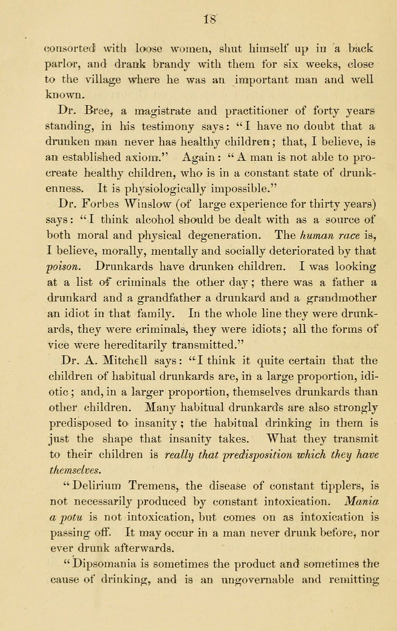 IB consorted witli loose women, shut himself up in a back parlor, and drank bi*andy with them for six weeks, close to the village where he was an ivnportant man and well known. Dr. Bree^ a magistrate and practitioner of forty years standing, in his testimony says:  I have no doubt that a drunken man never has healthy children; that, I believe, is an established axiom. Again: A man is not able to pro- create healthy children, who is in a constant state of drunk- enness. It is physiologically impossible. Dr. Forbes Winslow (of large experience for thirty years) says:  I think alcohol should be dealt with as a source of both moral and physical degeneration. The human race is, I believe, morally, mentally and socially deteriorated by that poison. Drunkards have dmnken children. I was looking at a list of criminals the other day; there was a father a drunkard and a grandfather a drunkard and a grandmother an idiot in that family. In the whole line they were drunk- ards, they were criminals, they were idiots; all the forms of vice were hereditarily transmitted. Dr. A. Mitchell says: -I think it quite certain that the children of habitual drunkards are, in a large proportion, idi- otic ; and, in a larger proportion, themselves drunkards than other children. Many habitual drunkards are also strongly predisposed to insanity; tiie habitual drinking in them is just the shape that insanity takes. What they transmit to their children is really that predispositioji which they have themselves. Delirium Tremens, the disease of constant tipplers, is not necessarily produced by constant intoxication. Mania. a potu is not intoxication, but comes on as intoxication is passing oif. It may occur in a man never drunk before, nor ever drunk afterwards. Dipsomania is sometimes the product and sometimes the cause of drinking, and is an ungovernable and remitting