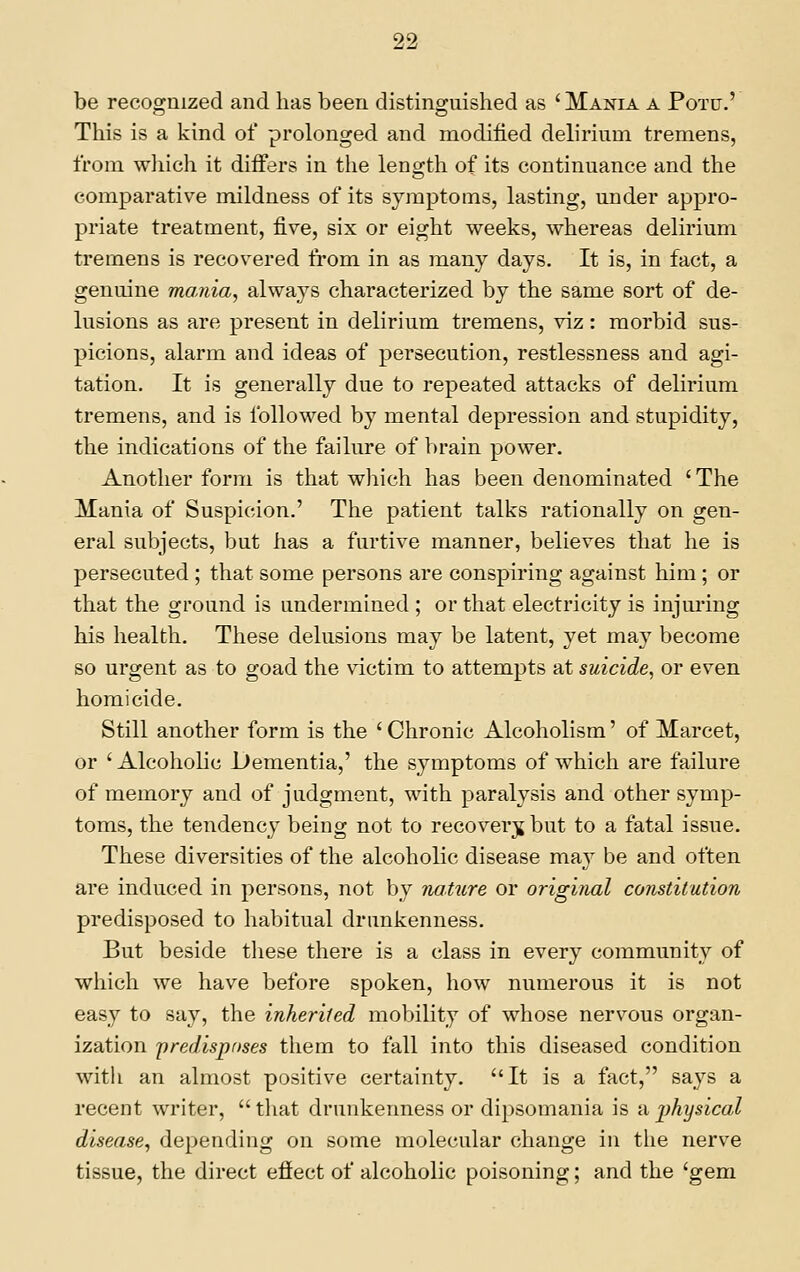 be recognized and has been distinguished as 'Mania a Potd.' This is a kind of prolonged and modified delirium tremens, from wliich it differs in the length of its continuance and the comparative mildness of its symptoms, lasting, under appro- priate treatment, five, six or eight weeks, whereas delirium tremens is recovered from in as many days. It is, in fact, a genuine mania, always characterized by the same sort of de- lusions as are present in delirium tremens, viz: morbid sus- picions, alarm and ideas of persecution, restlessness and agi- tation. It is generally due to repeated attacks of delirium tremens, and is followed by mental depression and stupidity, the indications of the failure of brain power. Another form is that which has been denominated 'The Mania of Suspicion.' The patient talks rationally on gen- eral subjects, but has a furtive manner, believes that he is persecuted ; that some persons are conspiring against him ; or that the ground is undermined ; or that electricity is injuring his health. These delusions may be latent, yet may become so urgent as to goad the victim to attempts at suicide, or even homicide. Still another form is the ' Chronic Alcoholism' of Marcet, or 'Alcoholic Dementia,' the symptoms of which are failure of memory and of judgment, with paralysis and other symp- toms, the tendency being not to recover^j but to a fatal issue. These diversities of the alcoholic disease may be and often are induced in persons, not by nature or original constitution predisposed to habitual drunkenness. But beside tliese there is a class in every community of which we have before spoken, how numerous it is not easy to say, the inherited mobility of whose nervous organ- ization 'predisposes them to fall into this diseased condition with an almost positive certainty. It is a fact, says a recent writer, that drunkenness or dipsomania is nphysical disease, depending on some molecular change in the nerve tissue, the direct effect of alcoholic poisoning; and the 'gem