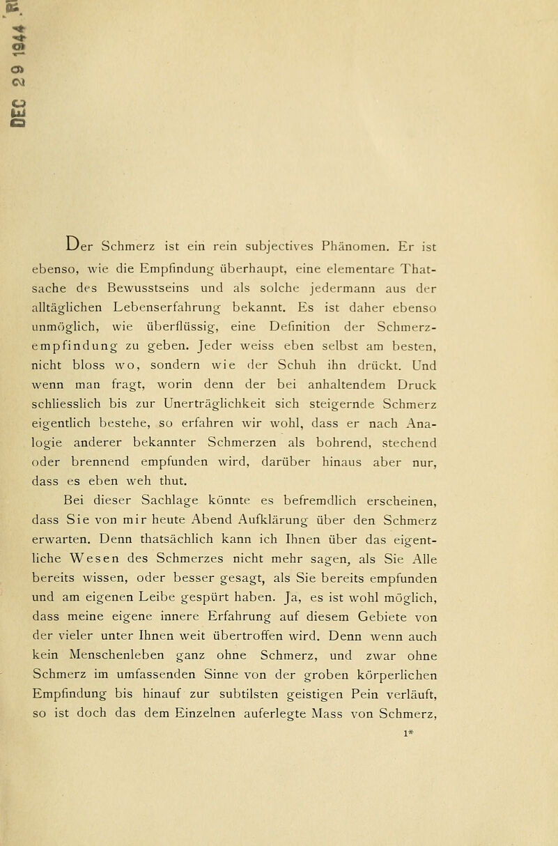0» CO Der Schmerz ist ein rein subjectives Phänomen. Er ist ebenso, wie die Empfindung überhaupt, eine elementare That- sache des Bewusstseins und als solche jedermann aus der alltäglichen Lebenserfahrung bekannt. Es ist daher ebenso unmöglich, wie überflüssig, eine Definition der Schmerz- empfindung zu geben. Jeder weiss eben selbst am besten, nicht bloss wo, sondern wie der Schuh ihn drückt. Und wenn man fragt, worin denn der bei anhaltendem Druck schliesslich bis zur Unerträglichkeit sich steigernde Schmerz eigentlich bestehe, so erfahren wir wohl, dass er nach Ana- logie anderer bekannter Schmerzen als bohrend, stechend oder brennend empfunden wird, darüber hinaus aber nur, dass es eben weh thut. Bei dieser Sachlage könnte es befremdlich erscheinen, dass Sie von mir heute Abend Aufklärung über den Schmerz erwarten. Denn thatsächlich kann ich Ihnen über das eigent- liche Wesen des Schmerzes nicht mehr sagen, als Sie Alle bereits wissen, oder besser gesagt, als Sie bereits empfunden und am eigenen Leibe gespürt haben. Ja, es ist wohl möglich, dass meine eigene innere Erfahrung auf diesem Gebiete von der vieler unter Ihnen weit übertroffen wird. Denn wenn auch kein Menschenleben ganz ohne Schmerz, und zwar ohne Schmerz im umfassenden Sinne von der groben körperlichen Empfindung bis hinauf zur subtilsten geistigen Pein verläuft, so ist doch das dem Einzelnen auferlegte Mass von Schmerz, 1*