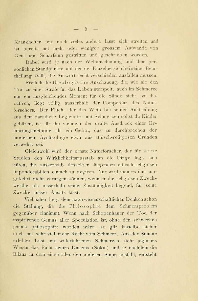 Krankheiten und noch vieles andere lässt sich streiten und ist bereits mit mehr oder weniger grossem Aufwände von Geist und Scharfsinn gestritten und geschrieben worden. Dabei wird je nach der Weltanschauung und dem per- sönlichen Standpunkte, auf den der Einzelne sich bei seiner Beur- theilung stellt, die Antwort recht verschieden ausfallen müssen. Freilich die theologische Anschauung, die, wie sie den Tod zu einer Strafe für das Leben stempelt, auch im Schmerze nur ein ausgleichendes Moment für die Sünde sieht, zu dis- cutiren, liegt völlig ausserhalb der Competenz des Natur- forschers. Der Fluch, der das Weib bei seiner Austreibung aus dem Paradiese begleitete: mit Schmerzen sollst du Kinder gebären, ist für ihn vielmehr der uralte Ausdruck einer Er- fahrungsmethode als ein Gebot, das zu durchbrechen der modernen Gynäkologie etwa aus ethisch-religiösen Gründen verwehrt sei. Gleichwohl wird der ernste Naturforscher, der für seine Studien den Wirklichkeitsmasstab an die Dinge legt, sich hüten, die ausserhalb desselben liegenden ethisch-religiösen Imponderabilien einfach zu negiren. Nur wird man es ihm um- gekehrt nicht verargen können, wenn er die religiösen Zweck- werthe, als ausserhalb seiner Zuständigkeit liegend, für seine Zwecke ausser Ansatz lässt. Viel näher liegt dem naturwissenschaftlichen Denken schon die Stellung, die die Philosophie dem Schmerzproblem gegenüber einnimmt. Wenn nach Schopenhauer der Tod der inspirirende Genius aller Speculation ist, ohne den schwerlich jemals philosophirt worden wäre, so gilt dasselbe sicher noch mit sehr viel mehr Recht vom Schmerz. Aus der Summe erlebter Lust und widerfahrenen Schmerzes zieht jegliches Wesen das Facit seines Daseins (Sokal) und je nachdem die Bilanz in dem einen oder den anderen Sinne ausfällt, entsteht