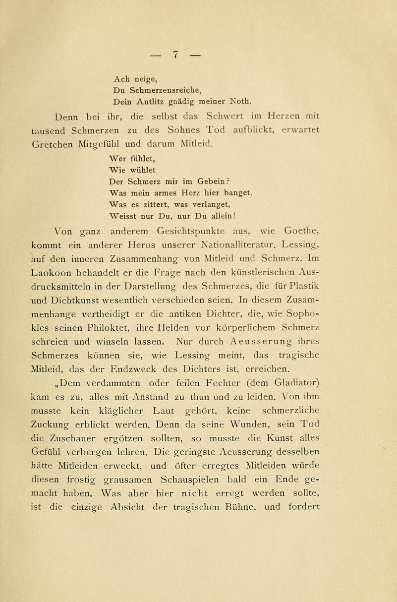 Ach neige, Du Schmerzensreiche, Dein Antlitz gnädig meiner Noth. Denn bei ihr, die selbst das Schwert im Herzen mit tausend Schmerzen zu des Sohnes Tod aufblickt, erwartet Gretchen Mitgefühl und darum Mitleid. Wer fühlet, Wie wühlet Der Schmerz mir im Gebein? Was mein armes Herz hier banget. Was es zittert, was verlanget, Weisst nur Du, nur Du allein! Von ganz anderem Gesichtspunkte aus, wie Goethe, kommt ein anderer Heros unserer Nationalliteratur. Lessing, auf den inneren Zusammenhang von Mitleid und Schmerz. Im Laokoon behandelt er die Frage nach den künstlerischen Aus- drucksmitteln in der Darstellung des Schmerzes, die für Plastik und Dichtkunst wesentlich verschieden seien. In diesem Zusam- menhange vertheidigt er die antiken Dichter, die, wie Sopho- kles seinen Philoktet, ihre Helden vor körperlichem Schmerz schreien und winseln lassen. Nur durch Aeusserung ihres Schmerzes können sie, wie Lessing meint, das tragische Mitleid, das der Endzweck des Dichters ist, erreichen. „Dem verdammten oder feilen Fechter (dem Gladiator) kam es zu, alles mit Anstand zu thun und zu leiden. Von ihm musste kein kläglicher Laut gehört, keine schmerzliche Zuckung erblickt werden. Denn da seine Wunden, sein Tod die Zuschauer ergötzen sollten, so musste die Kunst alles Gefühl verbergen lehren. Die geringste Aeusserung desselben hätte Mitleiden erweckt, und öfter erregtes Mitleiden würde diesen frostig grausamen Schauspielen bald ein Ende ge- macht haben. Was aber hier nicht erregt werden sollte, ist die einzige Absicht der tragischen Bühne, und fordert