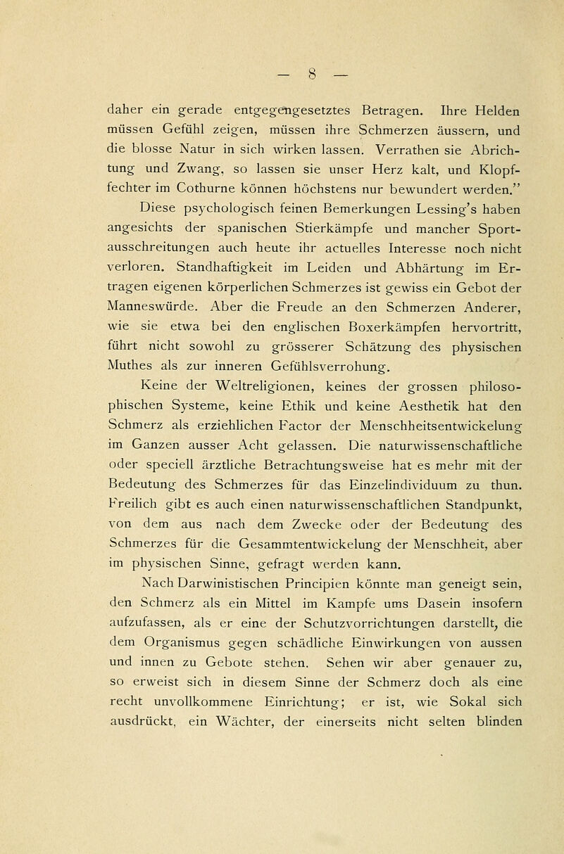 daher ein gerade entgegengesetztes Betragen. Ihre Helden müssen Gefühl zeigen, müssen ihre Schmerzen äussern, und die blosse Natur in sich wirken lassen. Verrathen sie Abrich- tung und Zwang, so lassen sie unser Herz kalt, und Klopf- fechter im Cothurne können höchstens nur bewundert werden. Diese psychologisch feinen Bemerkungen Lessing's haben angesichts der spanischen Stierkämpfe und mancher Sport- ausschreitungen auch heute ihr actuelles Interesse noch nicht verloren. Standhaftigkeit im Leiden und Abhärtung im Er- tragen eigenen körperlichen Schmerzes ist gewiss ein Gebot der Mannes würde. Aber die Freude an den Schmerzen Anderer, wie sie etwa bei den englischen Boxerkämpfen hervortritt, führt nicht sowohl zu grösserer Schätzung des physischen Muthes als zur inneren Gefühlsverrohung. Keine der Weltreligionen, keines der grossen philoso- phischen Systeme, keine Ethik und keine Aesthetik hat den Schmerz als erziehlichen Factor der Menschheitsentwickelung im Ganzen ausser Acht gelassen. Die naturwissenschaftliche oder speciell ärztliche Betrachtungsweise hat es mehr mit der Bedeutung des Schmerzes für das Einzelindividuum zu thun. Freilich gibt es auch einen naturwissenschaftlichen Standpunkt, von dem aus nach dem Zwecke oder der Bedeutung des Schmerzes für die Gesammtentwickelung der Menschheit, aber im physischen Sinne, gefragt werden kann. Nach Darwinistischen Principien könnte man geneigt sein, den Schmerz als ein Mittel im Kampfe ums Dasein insofern aufzufassen, als er eine der Schutzvorrichtungen darstellt, die dem Organismus gegen schädliche Einwirkungen von aussen und innen zu Gebote stehen. Sehen wir aber genauer zu, so erweist sich in diesem Sinne der Schmerz doch als eine recht unvollkommene Einrichtung; er ist, wie Sokal sich ausdrückt, ein Wächter, der einerseits nicht selten blinden
